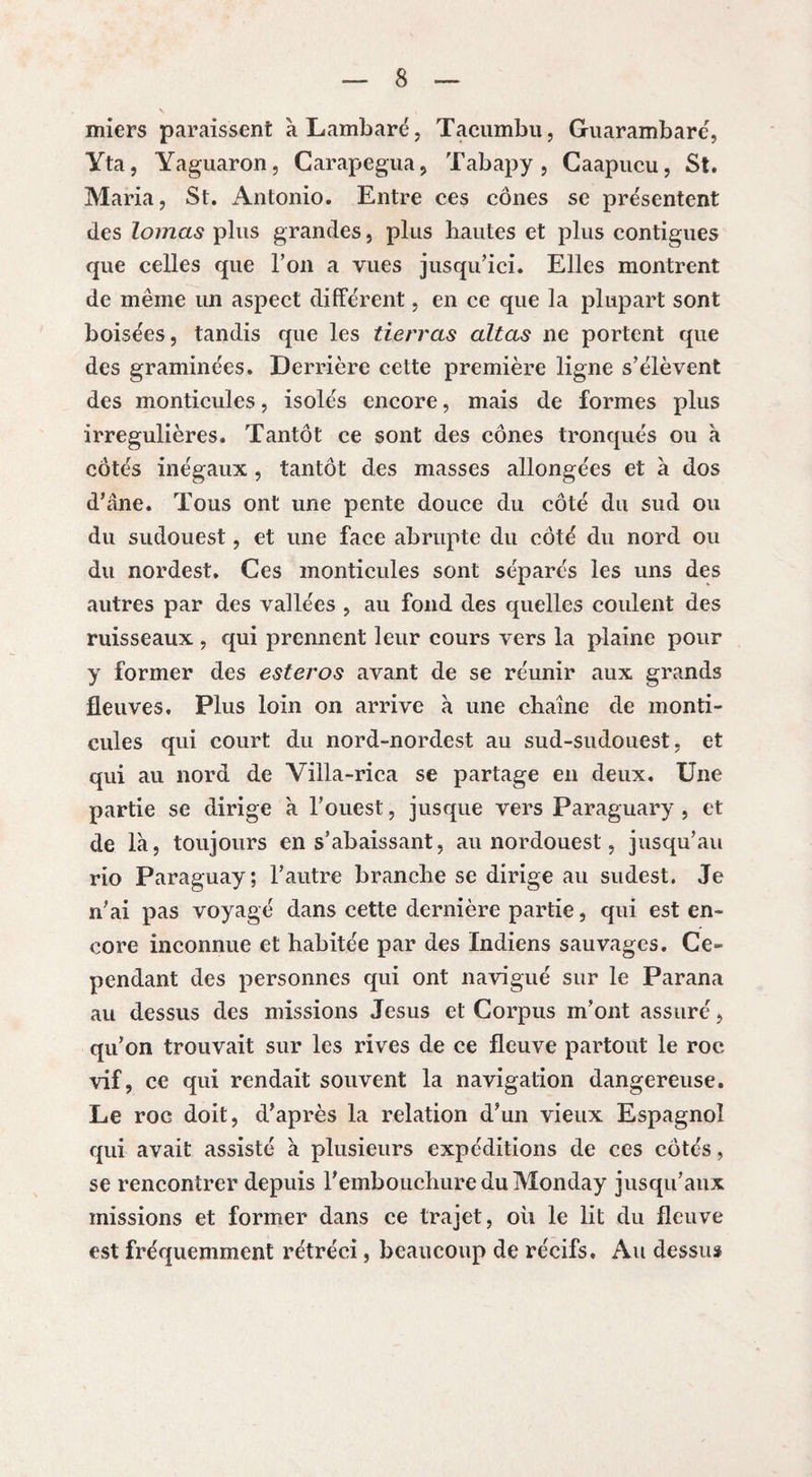 miers paraissent à Lambaré, Tacumbu, Guarambaré, Yta, Yaguaron, Carapegua, Tabapy, Caapucu, St. Maria, St. Antonio. Entre ces cônes se présentent des lomas plus grandes, plus hautes et plus contiguës que celles que l’on a vues jusqu’ici. Elles montrent de même un aspect différent, en ce que la plupart sont boisées, tandis que les tierras alias ne portent que des graminées. Derrière cette première ligne s’élèvent des monticules, isolés encore, mais de formes plus irrégulières. Tantôt ce sont des cônes tronqués ou à côtés inégaux , tantôt des masses allongées et à dos d’âne. Tous ont une pente douce du côté du sud ou du sudouest, et une face abrupte du côté du nord ou du nordest. Ces monticules sont séparés les uns des autres par des vallées , au fond des quelles coulent des ruisseaux , qui prennent leur cours vers la plaine pour y former des esteros avant de se réunir aux grands fleuves. Plus loin on arrive à une chaîne de monti¬ cules qui court du nord-nordest au sud-sudouest, et qui au nord de Villa-rica se partage en deux. Une partie se dirige à l’ouest, jusque vers Paraguary, et de là, toujours en s’abaissant, au nordouest, jusqu’au rio Paraguay; l’autre branche se dirige au sudest. Je n’ai pas voyagé dans cette dernière partie, qui est en¬ core inconnue et habitée par des Indiens sauvages. Ce¬ pendant des personnes qui ont navigué sur le Parana au dessus des missions Jesus et Corpus m’ont assuré, qu’on trouvait sur les rives de ce fleuve partout le roc vif, ce qui rendait souvent la navigation dangereuse. Le roc doit, d’après la relation d’un vieux Espagnol qui avait assisté à plusieurs expéditions de ces côtés, se rencontrer depuis l’embouchure du Monday jusqu’aux missions et former dans ce trajet, oii le lit du fleuve est fréquemment rétréci, beaucoup de récifs. Au dessus