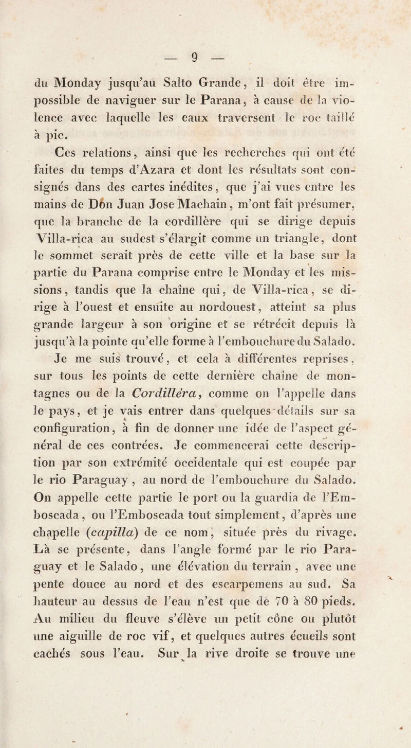 du Monday jusqu’au Salto Grande, il doit être im¬ possible de naviguer sur le Parana, à cause de la vio¬ lence avec laquelle les eaux traversent le roc taille à pic. Ces relations, ainsi que les recherches qui ont été faites du temps d’Azara et dont les résultats sont con¬ signés dans des cartes inédites, que j’ai vues entre les mains de Don Juan Jose Machain, m’ont fait présumer, que la branche de la cordillère qui se dirige depuis Villa-rica au sudest s’élargit comme un triangle, dont le sommet serait près de cette ville et la base sur la « partie du Parana comprise entre le Monday et les mis¬ sions , tandis que la chaîne qui, de Villa-rica, se di¬ rige à l’ouest et ensuite au nordouest, atteint sa plus grande largeur à son origine et se rétrécit depuis là jusqu’à la pointe qu’elle forme à l’embouchure du Salado. Je me suis trouvé, et cela à différentes reprises. sur tous les points de cette dernière chaîne de mon¬ tagnes ou de la Cordïlléra, comme on l’appelle dans le pays, et je vais entrer dans quelques'détails sur sa configuration, à fin de donner une idée de l’aspect gé¬ néral de ces contrées. Je commencerai cette descrip¬ tion par son extrémité occidentale qui est coupée par le rio Paraguay , au nord de l’embouchure du Salado. On appelle cette partie le port ou la guardia de l’Em- boscada, ou l’Emboscada tout simplement, d’après une chapelle (capilla) de ce nom, située près du rivage. Là se présente, dans l’angle formé par le rio Para¬ guay et le Salado, une élévation du terrain , avec une pente douce au nord et des escarpemens au sud. Sa hauteur au dessus de l’eau n’est que de 70 à 80 pieds. Au milieu du fleuve s’élève un petit cône ou plutôt une aiguille de roc vif, et quelques autres écueils sont cachés sous l’eau. Sur la rive droite se trouve une 4