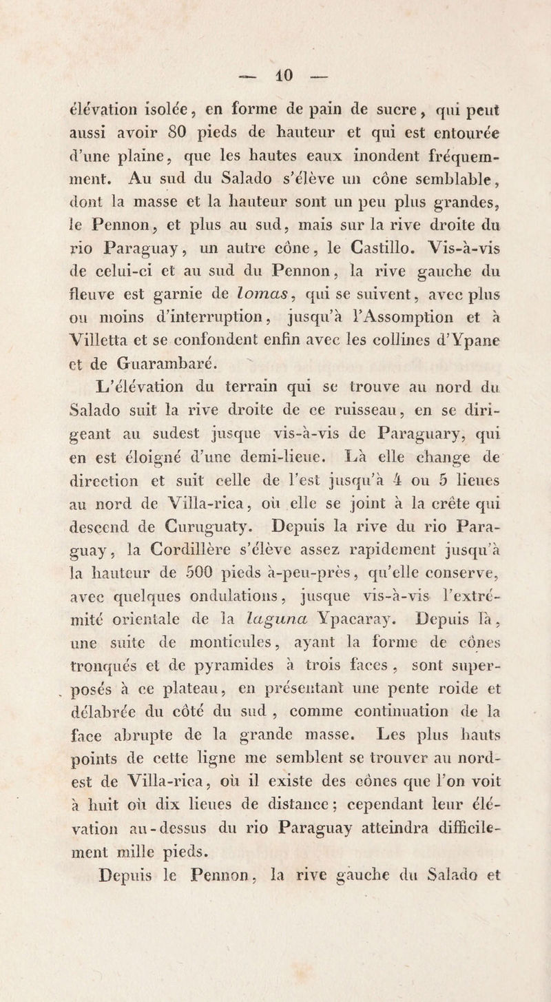 élévation isolée, en forme de pain de sucre, qui peut aussi avoir 80 pieds de hauteur et qui est entourée d’une plaine, que les hautes eaux inondent fréquem¬ ment. Au sud du Salado s’élève un cône semblable, dont la masse et la hauteur sont un peu plus grandes, le Fennon, et plus au sud, mais sur la rive droite du rio Paraguay, un autre cône, le Castillo. Vis-à-vis de celui-ci et au sud du Pennon, la rive gauche du fleuve est garnie de lornas, qui se suivent, avec plus ou moins d’interruption, jusqu’à l’Assomption et à Villetta et se confondent enfin avec les collines d’Ypane et de Guarambaré. L’élévation du terrain qui se trouve au nord du Salado suit la rive droite de ce ruisseau, en se diri¬ geant au sudest jusque vis-à-vis de Paraguary, qui en est éloigné d’une demi-lieue. Là elle change de direction et suit celle de l’est jusqu’à 4 ou 5 lieues au nord de Villa-rica, où elle se joint à la crête qui descend de Curuguaty. Depuis la rive du rio Para¬ guay, la Cordillère s’élève assez rapidement jusqu’à la hauteur de 500 pieds à-peu-près, qu’elle conserve, avec quelques ondulations, jusque vis-à-vis l’extré¬ mité orientale de la laguna Ypacaray. Depuis là, une suite de monticules, ayant la forme de cônes tronqués et de pyramides à trois faces , sont super¬ posés à ce plateau, en présentant une pente roide et délabrée du côté du sud , comme continuation de la face abrupte de la grande masse. Les plus hauts points de cette ligne me semblent se trouver au nord- est de Villa-rica, où il existe des cônes que l’on voit à huit où dix lieues de distance ; cependant leur élé¬ vation au-dessus du rio Paraguay atteindra difficile¬ ment mille pieds. Depuis le Pennon, la rive gauche du Salado et