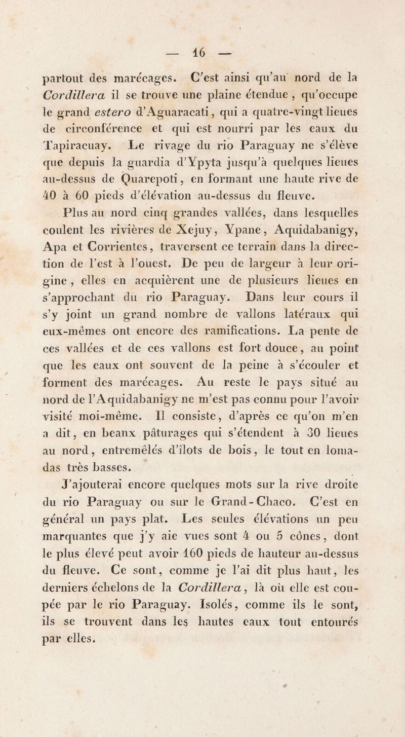 partout des marécages. C'est ainsi qu’au nord de la Cordillera il se trouve une plaine étendue , qu’occupe le grand estero d’Aguaracati, qui a quatre-vingt lieues de circonférence et qui est nourri par les eaux du Tapiracuay. Le rivage du rio Paraguay ne s’élève que depuis la guardia d’Ypyta jusqu’à quelques lieues au-dessus de Quarepoti, en formant une haute rive de 40 à 60 pieds d’élévation au-dessus du fleuve. Plus au nord cinq grandes vallées, dans lesquelles coulent les rivières de Xejuy, Ypane, Aquidahanigy, Apa et Corrientes, traversent ce terrain dans la direc¬ tion de l’est à l’ouest. De peu de largeur à leur ori¬ gine , elles en acquièrent une de plusieurs lieues en s’approchant du rio Paraguay. Dans leur cours il s’y joint un grand nombre de vallons latéraux qui eux-mêmes ont encore des ramifications. La pente de ces vallées et de ces vallons est fort douce, au point que les eaux ont souvent de la peine à s’écouler et forment des marécages. Au reste le pays situé au nord de F Aquidahanigy ne m’est pas connu pour l’avoir visité moi-même. Il consiste, d’après ce qu’on m’en a dit, en beaux pâturages qui s’étendent à 30 lieues au nord, entremêlés d’ilots de bois, le tout en loma- das très basses. J’ajouterai encore quelques mots sur la rive droite du rio Paraguay ou sur le Grand-Chaco. C’est en général un pays plat. Les seules élévations un peu marquantes que j’y aie vues sont 4 ou 5 cônes, dont le plus élevé peut avoir 160 pieds de hauteur au-dessus du fleuve. Ce sont, comme je l’ai dit plus haut, les derniers échelons de la Cordillera, là où elle est cou¬ pée par le rio Paraguay. Isolés, comme ils le sont, ils se trouvent dans les hautes eaux tout entourés par elles.