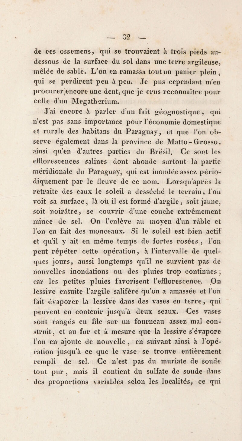 de ces ossemens, qui se trouvaient à trois pieds au- dessous de la surface du sol dans une terre argileuse, mêlée de sable. L’on en ramassa tout un panier plein, qui se perdirent peu à peu. Je pus cependant m’en procureraencore une dent, que je crus reconnaître pour celle d’un Mégathérium. J’ai encore à parler d’un fait géognostique , qui n’cst pas sans importance pour l’économie domestique et rurale des habitans du Paraguay, et que l’on ob¬ serve également dans la province de Matto-Grosso, ainsi qu’en d’autres parties du Brésil, Ce sont les efflorescences salines dont abonde surtout la partie méridionale du Paraguay, qui est inondée assez pério¬ diquement par le fleuve de ce nom. Lorsqu’après la retraite des eaux le soleil a desséché le terrain, l’on voit sa surface, là où il est formé d’argile, soit jaune, soit noirâtre, se couvrir d’une couche extrêmement mince de sel. On l’enlève au moyen d’un râble et l’on en fait des monceaux. Si le soleil est bien actif et qu’il y ait en même temps de fortes rosées , l’on peut répéter cette opération, à l’intervalle de quel¬ ques jours, aussi longtemps qu’il ne survient pas de nouvelles inondations ou des pluies trop continues ; car les petites pluies favorisent l’efflorescence. On lessive ensuite l’argile salifère qu’on a amassée et l’on fait évaporer la lessive dans des vases en terre, qui peuvent en contenir jusqu’à deux seaux. Ces vases sont rangés en file sur un fourneau assez mal con¬ struit, et au fur et à mesure que la lessive s’évapore l’on en ajoute de nouvelle , en suivant ainsi à l’opé¬ ration jusqu’à ce que le vase se trouve entièrement rempli de sel. Ce n’est pas du muriate de soude tout pur , mais il contient du sulfate de soude dans des proportions variables selon les localités, ce qui