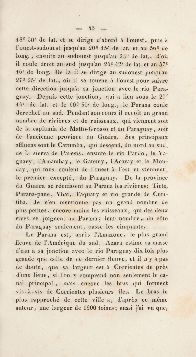 18° 30' de lat. et se dirige d’abord à i ouest, puis à 1 ouest-sudouest jusqu’au 20° 15/ de lat. et au 56° de long., ensuite au sudouest jusqu’au 23° de lat,, d’où il coule droit au sud jusqu’au 26° 42' de lat. et au 570 16/ de long. De là il se dirige au sudouest jusqu’au 27° 25/ de lat., où il se tourne à l’ouest pour suivre cette direction jusqu’à sa jonction avec le rio Para¬ guay, Depuis cette jonction, qui a lieu sous le 27° 46/ de lat. et le 60° 50/ de long., le Parana coule derechef au sud. Pendant son cours il reçoit un grand nombre de rivières et de ruisseaux, qui viennent soit de la capitania de Matto-Grosso et du Paraguay, soit de l’ancienne province du Garnira. Ses principaux aflluens sont le Carumba, qui descend, du nord au sud, de la sierra de Paresis, ensuite le rio Pardo, le Ya- guary, TAinanibay, le Gatemy, i’Acaray et le Mon- day, qui tous coulent de l’ouest à l’est et viennent, le premier excepté, du Paraguay. De la province du Guaira se réunissent au Parana les rivières: Tiete, Parana-pane, Ybai, Taquary et rio grande de Curi- tiba. Je n’en mentionne pas un grand nombre de plus petites, encore moins les ruisseaux, qui des deux rives se joignent au Parana ; leur nombre, du côté du Paraguay seulement, passe les cinquante. Le Parana est, après l’Amazone, le plus grand fleuve de l’x4mérique du sud, Azara estime sa masse d’eau à sa jonction avec le rio Paraguay dix fois plus grande que celle de ce dernier fleuve, et il n’y a pas de doute, que sa largeur est à Corrienles de près d’une lieue, si l’on y comprend non seulement le ca¬ nal principal , mais encore les bras qui forment vis-à-vis de Corrientes plusieurs îles. Le bras le plus rapproché de cette ville a, d’après ce même auteur, une largeur de 1500 toises; aussi j’ai vu que,