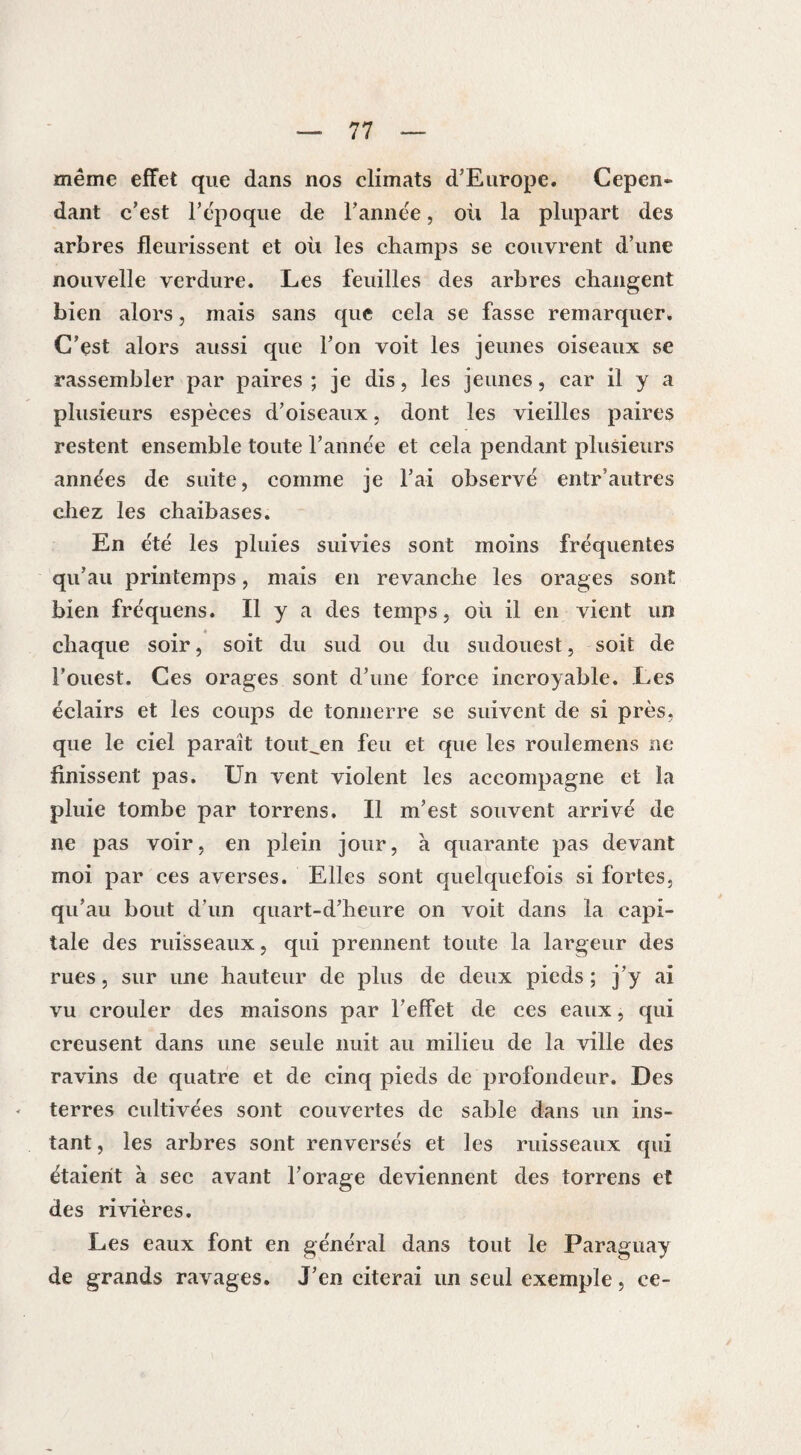 même effet que dans nos climats d’Europe. Cepcn» dant c’est l’époque de l’année, où la plupart des arbres fleurissent et où les champs se couvrent d’une nouvelle verdure. Les feuilles des arbres changent bien alors, mais sans que cela se fasse remarquer. C’est alors aussi que l’on voit les jeunes oiseaux se rassembler par paires ; je dis, les jeunes, car il y a plusieurs espèces d’oiseaux, dont les vieilles paires restent ensemble toute l’année et cela pendant plusieurs années de suite, comme je l’ai observé entrautres chez les chaibases. En été les pluies suivies sont moins fréquentes qu’au printemps, mais en revanche les orages sont bien fréquens. Il y a des temps, où il en vient un chaque soir, soit du sud ou du sudouest, soit de l’ouest. Ces orages sont d’une force incroyable. Les éclairs et les coups de tonnerre se suivent de si près, que le ciel parait tout^en feu et que les roulemens ne finissent pas. Un vent violent les accompagne et la pluie tombe par torrens. Il m’est souvent arrivé de ne pas voir, en plein jour, à quarante pas devant moi par ces averses. Elles sont quelquefois si fortes, qu’au bout d’un quart-d’heure on voit dans la capi¬ tale des ruisseaux, qui prennent toute la largeur des rues, sur une hauteur de plus de deux pieds ; j’y ai vu crouler des maisons par l’effet de ces eaux, qui creusent dans une seule nuit au milieu de la ville des ravins de quatre et de cinq pieds de profondeur. Des terres cultivées sont couvertes de sable dans un ins¬ tant , les arbres sont renversés et les ruisseaux qui étaient à sec avant l’orage deviennent des torrens et des rivières. Les eaux font en général dans tout le Paraguay de grands ravages. J’en citerai un seul exemple, ce-