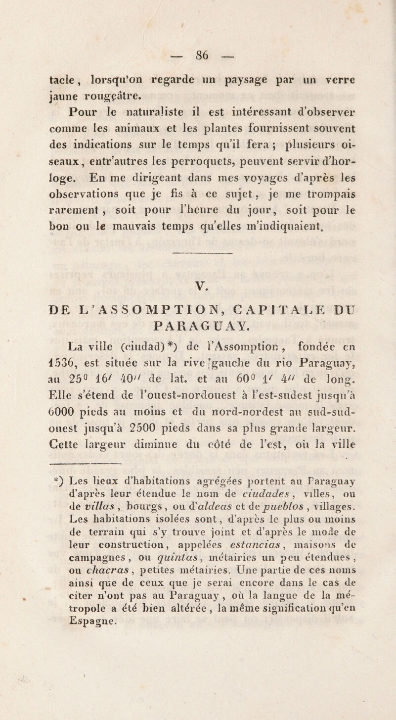 tacle, lorsqu’on regarde un paysage par un verre jaune rougeâtre. Pour le naturaliste il est intéressant d’observer comme les animaux et les plantes fournissent souvent des indications sur le temps qu’il fera ; plusieurs oi¬ seaux, entr’autres les perroquets, peuvent servir d’hor¬ loge. En me dirigeant dans mes voyages d’après les observations que je fis à ce sujet, je me trompais rarement , soit pour l’heure du jour, soit pour le bon ou le mauvais temps quelles m’indiquaient. V. DE L7 ASSOMPTION, CAPITALE DU PARAGUAY. La ville (ciudad) *) de l’Assomption, fondée en 4536, est située sur la rive [gauche du rio Paraguay, au 25° 16/ 40'/ de lat. et au 60° 1/ 4// de long. Elle s’étend de l’ouest-nordouest à Fest-sudest jusqu’à 6000 pieds au moins et du nord-nordest au sud-sud- ouest jusqu’à 2500 pieds dans sa plus grande largeur. Cette largeur diminue du côté de l’est, où la ville *) Les lieux d’habitations agrégées portent au Paraguay d’après leur étendue le nom de ciudades , villes, ou de villas , bourgs , ou d'aldeas et de pueblos , villages. Les habitations isolées sont, d’après le plus ou moins de terrain qui s’y trouve joint et d’après le mode de leur construction, appelées estancias, maisons de campagnes, ou quintas, métairies un peu étendues, ou chacras, petites métairies. Une partie de ces noms ainsi que de ceux que je serai encore dans le cas de citer n’ont pas au Paraguay , où la langue de la mé¬ tropole a été bien altérée , la même signification qu’en Espagne.