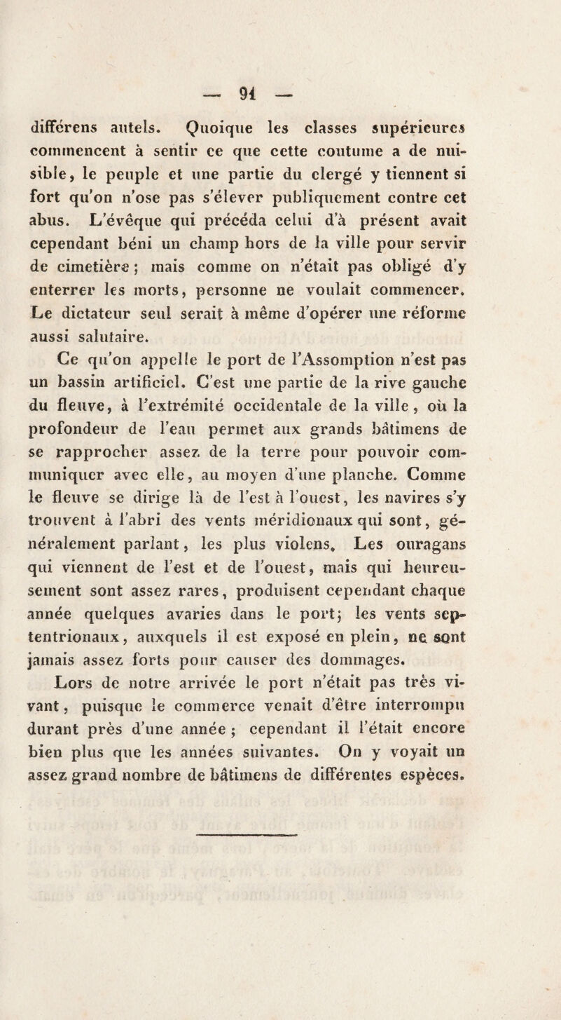 différens autels. Quoique les classes supérieures commencent à sentir ce que cette coutume a de nui» sible, le peuple et une partie du clergé y tiennent si fort qu'on n’ose pas s’élever publiquement contre cet abus. L’évêque qui précéda celui d’à présent avait cependant béni un champ hors de la ville pour servir de cimetière ; mais comme on n’était pas obligé d’y enterrer les morts, personne ne voulait commencer. Le dictateur seul serait à même d’opérer une réforme aussi salutaire. Ce qu’on appelle le port de l’Assomption n’est pas un bassin artificiel. C’est une partie de la rive gauche du fleuve, à l’extrémité occidentale de la ville, où la profondeur de l’eau permet aux grands bâtimens de se rapprocher assez de la terre pour pouvoir corn» inuniquer avec elle, au moyen d’une planche. Comme le fleuve se dirige là de l’est à l’ouest, les navires s’y trouvent à l’abri des vents méridionaux qui sont, gé¬ néralement parlant, les plus violens. Les ouragans qui viennent de l’est et de l’ouest, mais qui heureu¬ sement sont assez rares, produisent cependant chaque année quelques avaries dans le port; les vents sep¬ tentrionaux, auxquels il est exposé en plein, ne sont jamais assez forts pour causer des dommages. Lors de notre arrivée le port n’était pas très vi¬ vant, puisque le commerce venait d’être interrompu durant près d’une année ; cependant il l’était encore bien plus que les années suivantes. On y voyait un assez grand nombre de bâtimens de différentes espèces.