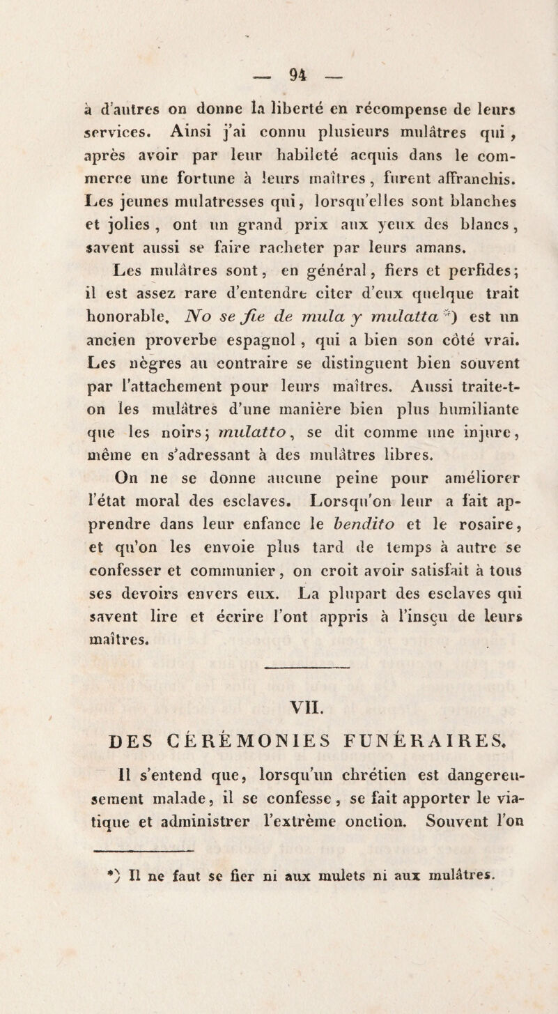 a d'autres on donne la liberté en récompense de leurs services. Ainsi j’ai connu plusieurs mulâtres qui , après avoir par leur habileté acquis dans le com¬ merce une fortune à leurs maîtres , furent affranchis. Les jeunes mulâtresses qui, lorsqu’elles sont blanches et jolies , ont un grand prix aux yeux des blancs, savent aussi se faire racheter par leurs amans. Les mulâtres sont, en général, fiers et perfides; il est assez rare d’entendre citer d’eux quelque trait honorable. No se fie de mula y midatta *) est un ancien proverbe espagnol , qui a bien son côté vrai. Les nègres au contraire se distinguent bien souvent par l’attachement pour leurs maîtres. Aussi traite-t¬ on les mulâtres d’une manière bien plus humiliante que les noirs; mulatto, se dit comme une injure, même en s’adressant à des mulâtres libres. On ne se donne aucune peine pour améliorer l’état moral des esclaves. Lorsqu’on leur a fait ap¬ prendre dans leur enfance le bendito et le rosaire, et qu’on les envoie plus tard de temps à autre se confesser et communier, on croit avoir satisfait à tous ses devoirs envers eux. La plupart des esclaves qui savent lire et écrire l’ont appris à l’insçu de leurs maîtres. VII. DES CÉRÉMONIES FUNÉRAIRES. Il s’entend que, lorsqu’un chrétien est dangereu¬ sement malade, il se confesse , se fait apporter le via¬ tique et administrer l’extrême onction. Souvent l’on *) Il ne faut se fier ni aux mulets ni aux mulâtres.