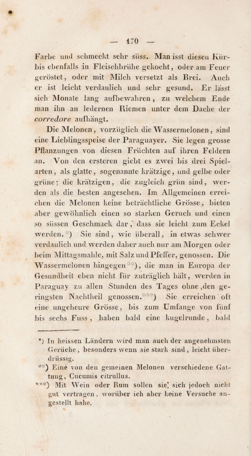 Farbe und schmeckt sehr süss. Man isst diesen Kür¬ bis ebenfalls in Fleischbrühe gekocht, oder am Feuer geröstet, oder mit Milch versetzt als Brei. Auch er ist leicht verdaulich und sehr gesund. Er lasst sich Monate lang aufbewahren, zu welchem Ende man ihn an ledernen Riemen unter dem Dache der corredore aufhängt. Die Melonen, vorzüglich die Wassermelonen, sind eine Lieblingsspeise der Paraguayer. Sie legen grosse Pflanzungen von diesen Früchten auf ihren Feldern an. Von den ersteren giebt es zwei bis drei Spiel¬ arten , als glatte, sogenannte krätzige, und gelbe oder grüne* * ***) die krätzigen, die zugleich grün sind, wer¬ den als die besten angesehen. Im Allgemeinen errei¬ chen die Melonen keine beträchtliche Grosse, bieten aber gewöhnlich einen so starken Geruch und einen so süssen Geschmack dar,’ dass sie leicht zum Eckel werden.) Sie sind, wie überall, in etwas schwer verdaulich und werden daher auch nur am Morgen oder beim Mittagsmahle, mit Salz und Pfeffer, genossen. Die Wassermelonen hingegen), die man in Europa der Gesundheit eben nicht für zuträglich hält, werden in Paraguay zu allen Stunden des Tages ohne ,den ge¬ ringsten Nachtheil genossen.) Sie erreichen oft eine ungeheure Grösse, bis zum Umfange von fünf bis sechs Fuss , haben bald eine kugelrunde, bald *) In heissen Ländern wird man auch der angenehmsten Gerüche , besonders wenn sie stark sind , leicht über¬ drüssig. Eine von den gemeinen Melonen verschiedene Gat¬ tung, Cucumis citrullus. ***) Mit Wein oder Rum sollen sie) sich jedoch nicht gut vertragen, worüber ich aber keine Versuche an¬ gestellt habe.