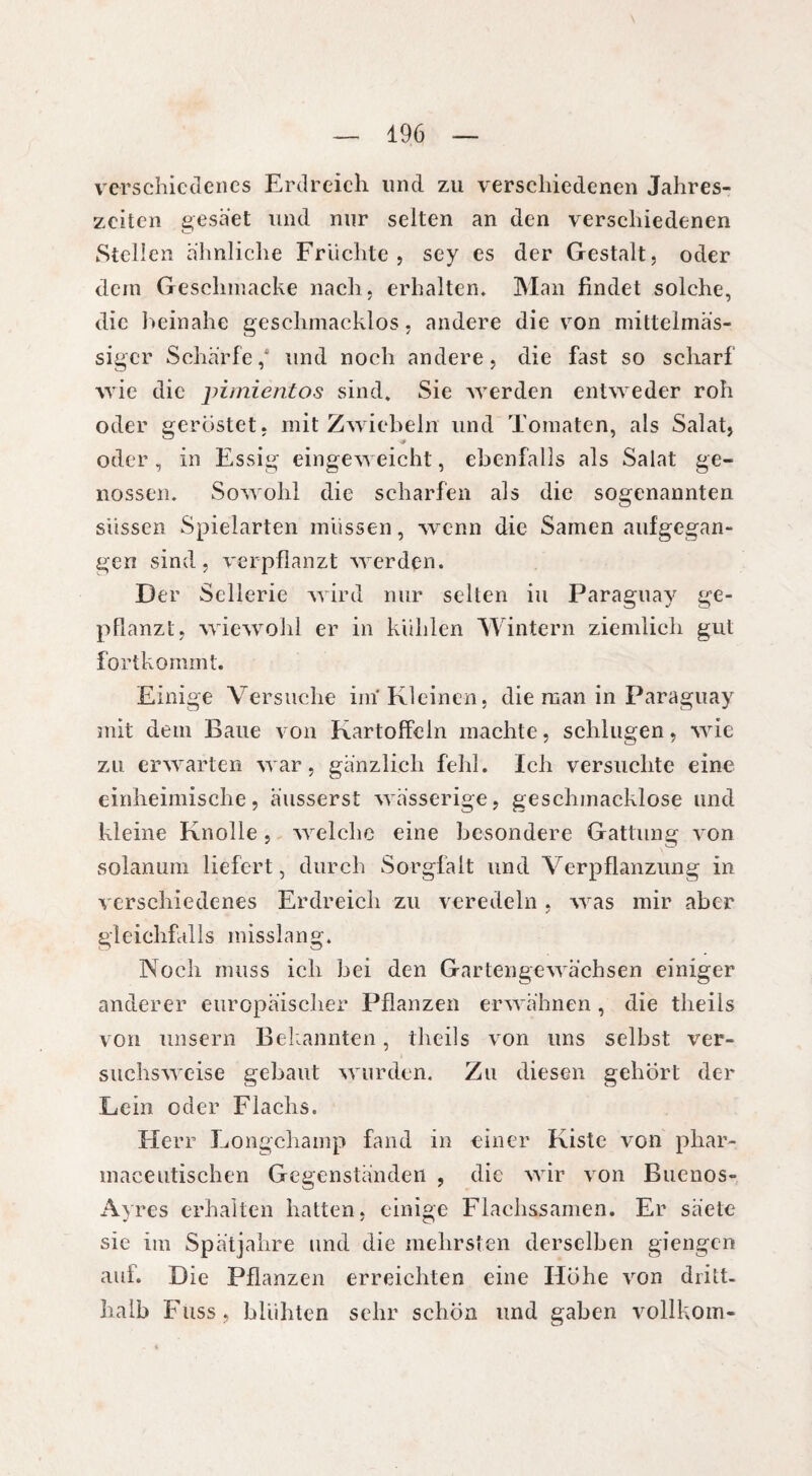 verschiedenes Erdreich und zu verschiedenen Jahres¬ zeiten gesä'et und nur selten an den verschiedenen Stellen ähnliche Fruchte, sey es der Gestalt, oder dein Gesclunacke nach, erhalten. Man findet solche, die beinahe geschmacklos, andere die von mittelmäs- siger Schärfe,* und noch andere, die fast so scharf wie die pimientos sind. Sie werden entweder roh oder geröstet, mit Zwiebeln und Tomaten, als Salat, oder , in Essig eingeweicht, ebenfalls als Salat ge¬ nossen. Sowohl die scharfen als die sogenannten süssen Spielarten müssen, wenn die Samen aufgegan¬ gen sind, verpflanzt werden. Der Sellerie wird nur selten iu Paraguay ge¬ pflanzt, wiewohl er in kühlen Wintern ziemlich gut fortkommt. Einige Versuche im Kleinen, die man in Paraguay mit dem Baue von Kartoffeln machte, schlugen, wie zu erwarten war, gänzlich fehl. Ich versuchte eine einheimische, äusserst wässerige, geschmacklose und kleine Knolle, welche eine besondere Gattung von solanum liefert, durch Sorgfalt und Verpflanzung in verschiedenes Erdreich zu veredeln, was mir aber gleichfalls misslang. Noch muss ich bei den Gartengewächsen einiger anderer europäischer Pflanzen erwähnen, die theils von unsern Bekannten, theils von uns selbst ver¬ suchsweise gebaut wurden. Zu diesen gehört der Lein oder Flachs. Herr Longchamp fand in einer Kiste von phar- maceutischen Gegenständen , die wir von Buenos- Ayres erhalten hatten, einige Flachssamen. Er säete sie im Spätjahre und die mehrsten derselben giengen auf. Die Pflanzen erreichten eine Höhe von dritt- halb Fass, blühten sehr schön und gaben vollkom-