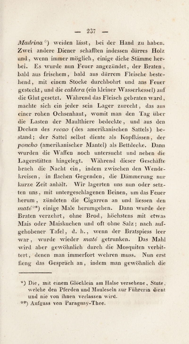 Madrina* **)) weiden lasst, bei der Hand zu haben. Zwei andere Diener schafften indessen dürres Holz und, wenn immer möglich, einige dicke Stämme her¬ bei. Es wurde nun Feuer angeziindet, der Braten , bald aus frischem, bald aus dürrem Fleische beste¬ hend, mit einem Stocke durchbohrt und ans Feuer gesteckt, und die caldera (ein kleiner Wasserkessel) auf die Glut gesetzt. Während das Fleisch gebraten ward, machte sich ein jeder sein Lager zurecht, das aus einer rohen Ochsenhaut, womit man den Tag über die Lasten der Maulthiere bedeckte, und aus den Decken des recao (des amerikanischen Sattels) be¬ stand ; der Sattel selbst diente als Kopfkissen, der poncho (amerikanischer Mantel) als Bettdecke. Dann wurden die Waffen noch untersucht und neben die Lagerstätten hingelegt. Während dieser Geschäfte brach die Nacht ein, indem zwischen den Wende¬ kreisen , in flachen Gegenden, die Dämmerung nur kurze Zeit anhält. Wir lagerten uns nun oder setz¬ ten uns, mit untergeschlagenen Beinen, um das Feuer herum, zündeten die Cigarren an und Hessen den maté*) einige Male herumgehen. Dann wurde der Braten verzehrt, ohne Brod, höchstens mit etwas Mais oder Maiskuchen und oft ohne Salz ; nach auf¬ gehobener Tafel, d. h., wenn der Bratspiess leer war, wurde wieder maté getrunken. Das Mahl ■wird aber gewöhnlich durch die Moscjuiten verbit¬ tert , denen man immerfort wehren muss. Nun erst fieng das Gespräch an, indem man gewöhnlich die *) Die, mit einem Glöcklein am Halse versehene, Stute, welche den Pferden und Mauleseln zur Führerin dient und nie von ihnen verlassen wird. **) Aufguss von Paraguay-Thee.