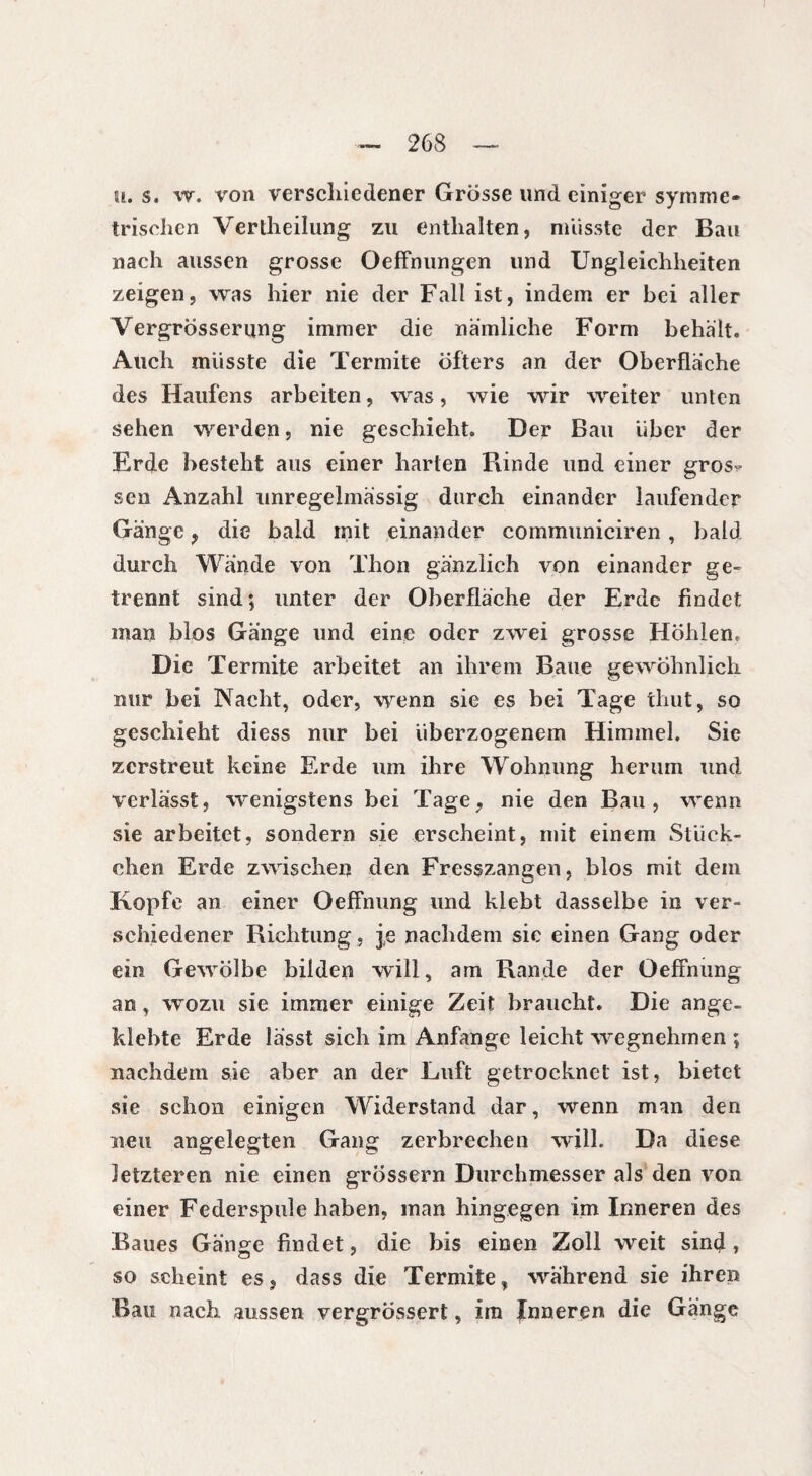ü. s. w. von verschiedener Grösse und einiger symme¬ trischen Verkeilung zu enthalten, müsste der Bau nach aussen grosse Oeffnungen und Ungleichheiten zeigen, was hier nie der Fall ist, indem er hei aller Vergrösserung immer die nämliche Form behält. Auch musste die Termite öfters an der Oberfläche des Haufens arbeiten, was, wie wir weiter unten sehen werden, nie geschieht. Der Bau über der Erde besteht aus einer harten Funde und einer gros^ sen Anzahl unregelmässig durch einander laufender Gänge, die bald mit einander communiciren , bald durch Wände von Thon gänzlich von einander ge» trennt sind; unter der Oberfläche der Erde findet man blos Gänge und eine oder zwei grosse Höhlen. Die Termite arbeitet an ihrem Baue gewöhnlich nur bei Nacht, oder, wenn sie es bei Tage thut, so geschieht diess nur bei überzogenem Himmel. Sie zerstreut keine Erde um ihre Wohnung herum und verlässt, wenigstens bei Tage, nie den Bau, wenn sie arbeitet, sondern sie erscheint, mit einem Stück¬ chen Erde zwischen den Fresszangen, blos mit dem Kopfe an einer Oeffnung und klebt dasselbe in ver¬ schiedener Richtung., je nachdem sie einen Gang oder ein Gewölbe bilden will, am Bande der Oeffnung an, wozu sie immer einige Zeit braucht. Die ange¬ klebte Erde lässt sich im Anfänge leicht wegnehmen ; nachdem sie aber an der Luft getrocknet ist, bietet sie schon einigen Widerstand dar, wenn man den neu angelegten Gang zerbrechen will. Da diese letzteren nie einen grossem Durchmesser als den von einer Federspule haben, man hingegen im Inneren des Baues Gänge findet, die bis einen Zoll weit sind, so scheint es, dass die Termite, wahrend sie ihren Bau nach aussen vergrossert, im Inneren die Gänge
