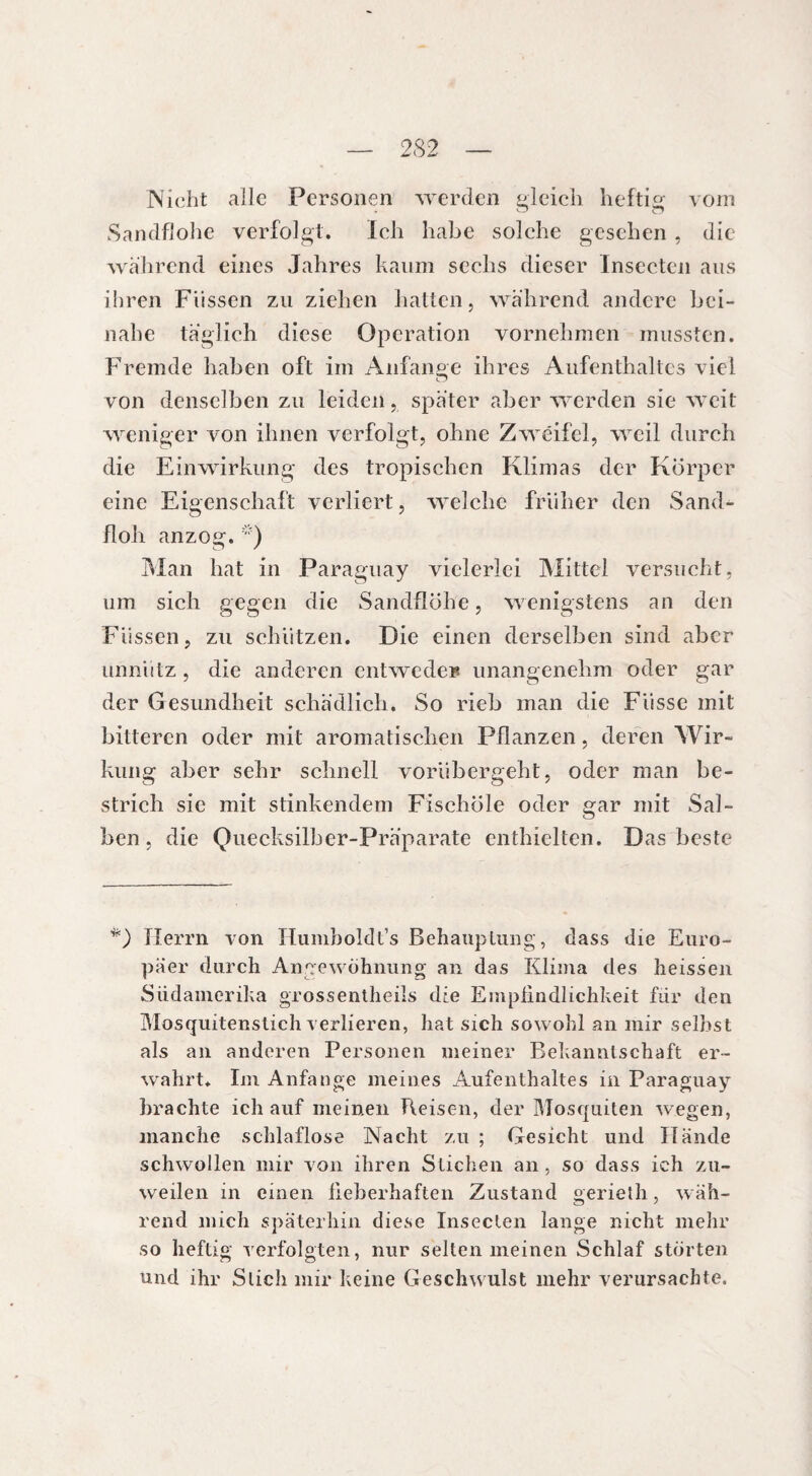 2S2 Nicht aile Personen werden gleich heftig vorn Sandflohe verfolgt. Ich habe solche gesehen , die wahrend eines Jahres kaum sechs dieser Inseeten aus ihren Füssen zu ziehen hatten, während andere bei¬ nahe täglich diese Operation vornehmen mussten. Fremde haben oft im Anfänge ihres Aufenthaltes viel von denselben zu leiden, später aber werden sie weit weniger von ihnen verfolgt, ohne Zweifel, weil durch die Einwirkung des tropischen Klimas der Körper eine Eigenschaft verliert, welche früher den Sand¬ floh anzog. Man hat in Paraguay vielerlei Mittel versucht, um sich gegen die Sandflöhe, wenigstens an den Füssen, zu schützen. Die einen derselben sind aber unnütz, die anderen entweder unangenehm oder gar der Gesundheit schädlich. So rieb man die Fiisse mit bitteren oder mit aromatischen Pflanzen, deren Wir¬ kung aber sehr schnell vorübergeht, oder man be¬ strich sic mit stinkendem Fischöle oder gar mit Sal¬ ben, die Quecksilber-Präparate enthielten. Das beste *) Herrn von Humboldt’s Behauptung, dass die Euro¬ päer durch Angewöhnung an das Klima des heissen Südamerika grossentheils die Empiindlichkeit für den Mosquitenstich verlieren, hat sich sowohl an mir seihst als an anderen Personen meiner Bekanntschaft er- wahrt. Im Anfänge meines Aufenthaltes in Paraguay brachte ich auf meinen Reisen, der Mosquiten wegen, manche schlaflose Nacht zu ; Gesicht und Hände schwollen mir von ihren Stichen an, so dass ich zu¬ weilen in einen lieberhaften Zustand gerieth, wäh¬ rend mich späterhin diese Inseeten lange nicht mehr so heftig verfolgten, nur selten meinen Schlaf störten und ihr Stich mir keine Geschwulst mehr verursachte.