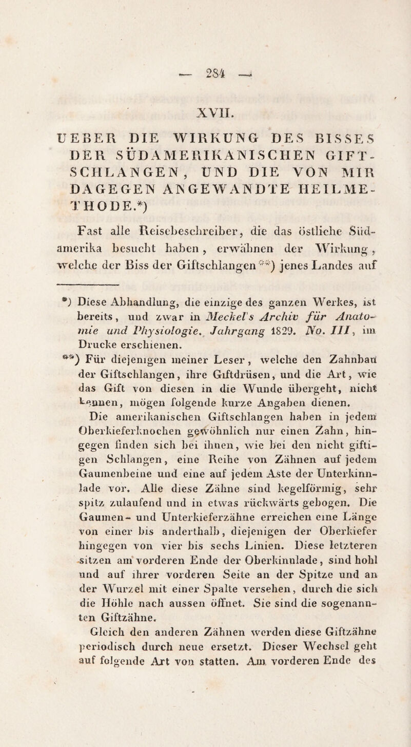 234 XVII. UEBER DIE WIRKUNG DES BISSES DER SÜDAMERIKANISCHEN GIFT¬ SCHLANGEN, UND DIE VON MIR DAGEGEN ANGEWANDTE HEILME¬ THODE.*) Fast alle Reisebeschreiber, die das östliche Süd¬ amerika besucht haben , erwähnen der Wirkung, welche der Biss der Giftschlangen**) jenes Landes auf ®) Diese Abhandlung, die einzige des ganzen Werkes, ist bereits, und zwar in Meckel s Archiv für Anato¬ mie und Physiologie. Jahrgang 1829. No. ///, im Drucke erschienen. Für diejenigen meiner Leser, welche den Zahnbaü der Giftschlangen, ihre Giftdrüsen, und die Art, wie das Gift von diesen in die Wunde übergeht, nicht Mimen, mögen folgende kurze Angaben dienen. Die amerikanischen Giftschlangen haben in jedem Oberkieferknochen gewöhnlich nur einen Zahn, hin¬ gegen linden sich bei ihnen, wie bei den nicht gifti¬ gen Schlangen, eine Reihe von Zähnen auf jedem Gaumenbeine und eine auf jedem Aste der Unterkinn¬ lade vor. Alle diese Zähne sind kegelförmig, sehr spitz zulaufend und in etwas rückwärts gebogen. Die Gaumen- und Unterkieferzähne erreichen eine Länge von einer bis anderthalb, diejenigen der Oberkiefer hingegen von vier bis sechs Linien. Diese letzteren sitzen am vorderen Ende der Oberkinnlade, sind hohl und auf ihrer vorderen Seite an der Spitze und an der Wurzel mit einer Spalte versehen, durch die sich die Höhle nach aussen öffnet. Sie sind die sogenann¬ ten Giftzähne. Gleich den anderen Zähnen werden diese Giftzähne periodisch durch neue ersetzt. Dieser Wechsel geht auf folgende Art von statten. Am, vorderen Ende des