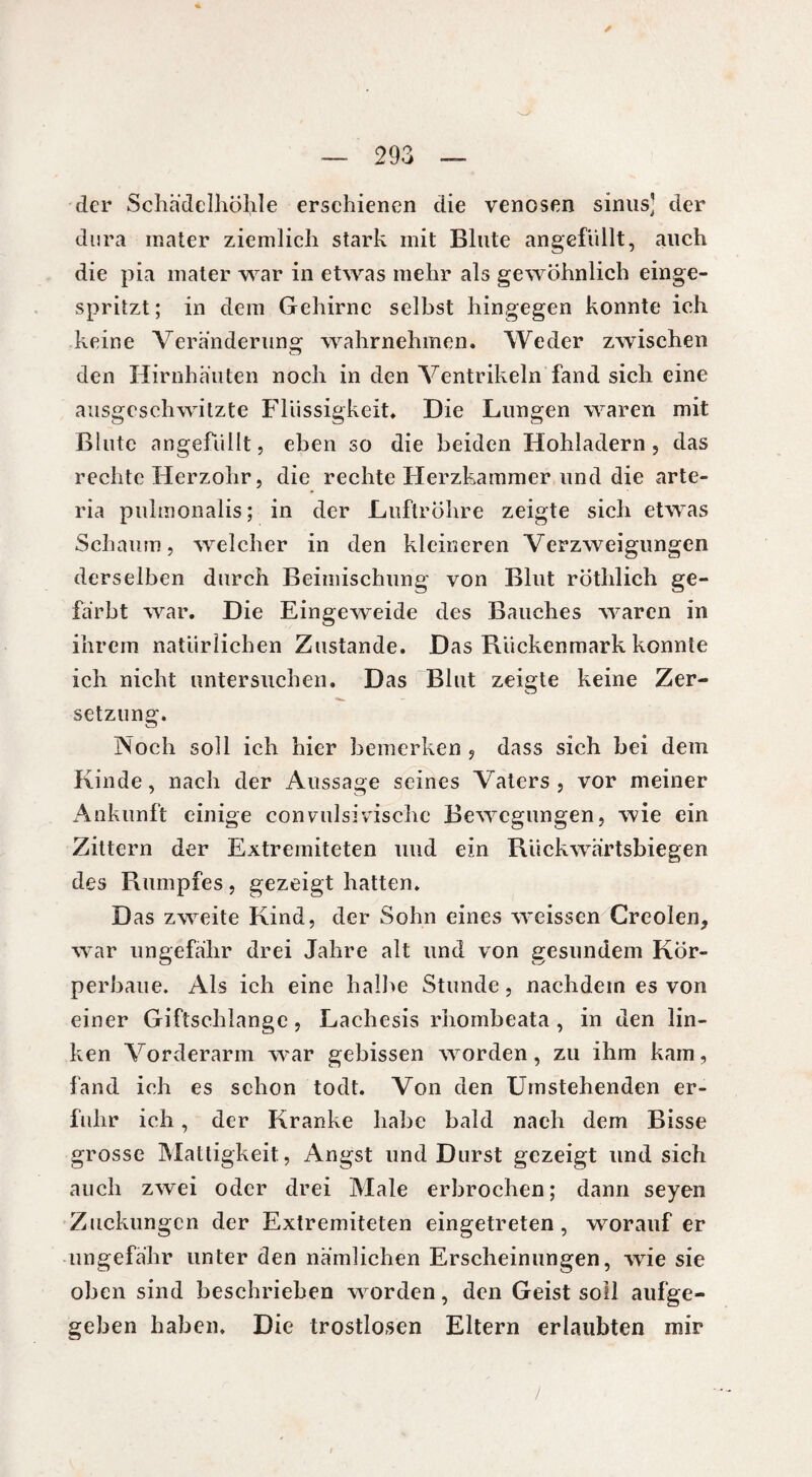 der Schädelhöhle erschienen die venösen sinus] der dura mater ziemlich stark mit Blute angefüllt, auch die pia mater war in etwas mehr als gewöhnlich einge¬ spritzt ; in dem Gehirne selbst hingegen konnte ich keine Veränderung wahrnehmen. Weder zwischen den Hirnhäuten noch in den Ventrikeln fand sich eine ausgeschwitzte Flüssigkeit. Die Lungen waren mit Blute angefiillt, eben so die beiden Hohladern, das rechte Herzohr, die rechte Herzkammer und die arte- ria pulmonalis; in der Luftröhre zeigte sich etwas Schaum, welcher in den kleineren Verzweigungen derselben durch Beimischung von Blut röthlich ge¬ färbt war. Die Eingeweide des Bauches waren in ihrem natürlichen Zustande. Das Rückenmark konnte ich nicht untersuchen. Das Blut zeigte keine Zer¬ setzung. Noch soll ich hier bemerken , dass sich bei dem Kinde, nach der Aussage seines Vaters, vor meiner Ankunft einige convulsivische Bewegungen, wie ein Zittern der Extremiteten und ein Rückwärtsbiegen des Rumpfes, gezeigt hatten. Das zweite Kind, der Sohn eines weissen Creolen, war ungefähr drei Jahre alt und von gesundem Kör- perbaue. Als ich eine halbe Stunde, nachdem es von einer Giftschlange, Lachesis rhombeata , in den lin¬ ken Vorderarm war gebissen worden, zu ihm kam, fand ich es schon todt. Von den Umstehenden er¬ fuhr ich, der Kranke habe bald nach dem Bisse grosse Mattigkeit, Angst und Durst gezeigt und sich auch zwei oder drei Male erbrochen; dann seyen Zuckungen der Extremiteten eingetreten, worauf er ungefähr unter den nämlichen Erscheinungen, wie sie oben sind beschrieben worden, den Geist soll aufge¬ geben haben. Die trostlosen Eltern erlaubten mir