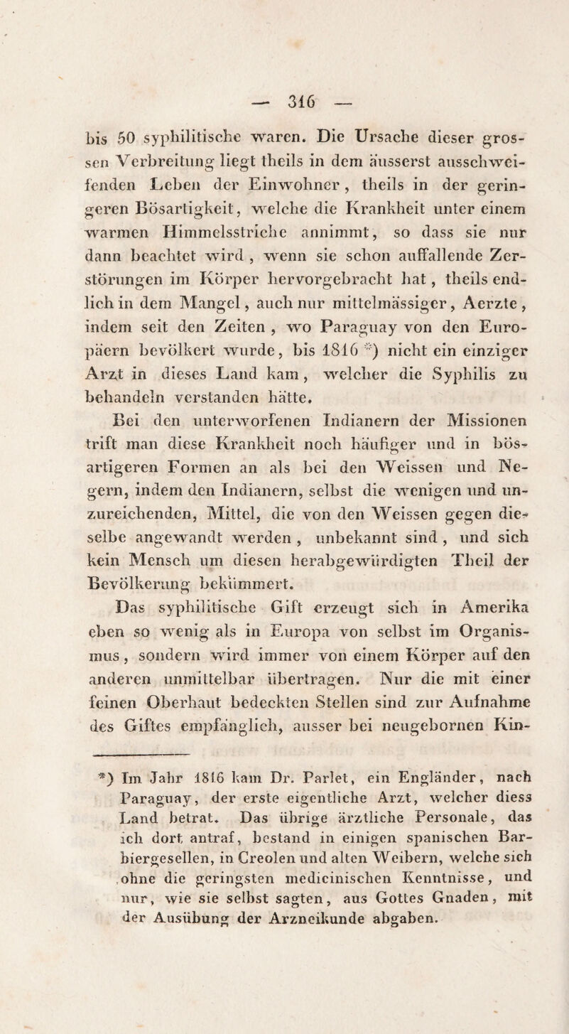 bis 50 syphilitische waren. Die Ursache dieser gros¬ sen Verbreitung liegt theils in dem ausserst ausschwei¬ fenden Leben der Einwohner , theils in der gerin¬ geren Bösartigkeit, welche die Krankheit unter einem warmen Himmelsstriche annimmt, so dass sie nur dann beachtet wird , wenn sie schon auffallende Zer¬ störungen im Körper hervorgebracht hat, theils end¬ lich in dem Mangel, auch nur mittelmässiger, Acrzte , indem seit den Zeiten , wo Paraguay von den Euro¬ päern bevölkert wurde, bis 1816 *) nicht ein einziger Arzt in dieses Land kam, welcher die Syphilis zu behandeln verstanden hatte. Bei den unterworfenen Indianern der Missionen trift man diese Krankheit noch häufiger und in bos- artigeren Formen an als bei den Weissen und Ne¬ gern, indem den Indianern, selbst die wenigen und un¬ zureichenden, Mittel, die von den Weissen gegen die-« selbe angewandt werden , unbekannt sind , und sich kein Mensch um diesen herabgewürdigten Theil der Bevölkerung bekümmert. Das syphilitische Gift erzeugt sich in Amerika eben so wenig als in Europa von selbst im Organis¬ mus , sondern wird immer von einem Körper auf den anderen unmittelbar übertragen. Nur die mit einer feinen Oberhaut bedeckten Stellen sind zur Aufnahme des Giftes empfänglich, ausser bei neugebornen Kin- *) Im Jahr 1816 kam Dr. Parlet, ein Engländer, nach Paraguay, der erste eigentliche Arzt, welcher dies3 Land betrat. Das übrige ärztliche Personale, das ich dort antraf, bestand in einigen spanischen Bar¬ biergesellen, in Creolen und alten Weibern, welche sich ohne die geringsten medicinischen Kenntnisse, und nur, wie sie selbst sagten, aus Gottes Gnaden, mit der Ausübung der Arzneikunde abgaben.