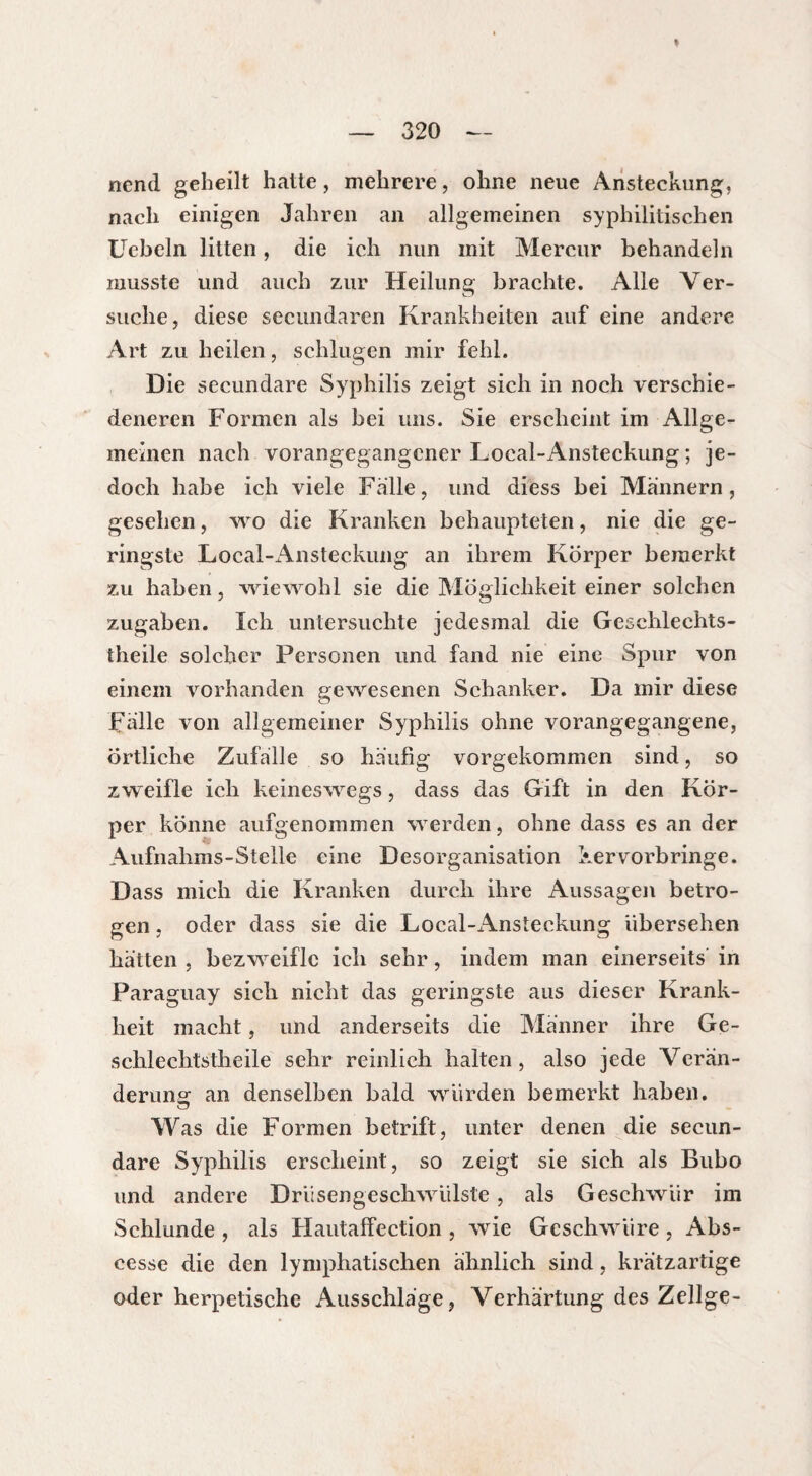 I — 320 — nend geheilt hatte, mehrere, ohne neue Ansteckung, nach einigen Jahren an allgemeinen syphilitischen Uebeln litten, die ich nun mit Mercur behandeln musste und auch zur Heilung brachte. Alle Ver¬ suche, diese secundaren Krankheiten auf eine andere Art zu heilen, schlugen mir fehl. Die secundare Syphilis zeigt sich in noch verschie¬ deneren Formen als bei uns. Sie erscheint im Allge¬ meinen nach vorangegangener Local-Ansteckung ; je¬ doch habe ich viele Falle, und diess bei Männern, gesehen, wo die Kranken behaupteten, nie die ge¬ ringste Local-Ansteckung an ihrem Körper bemerkt zu haben, wiewohl sie die Möglichkeit einer solchen Zugaben. Ich untersuchte jedesmal die Geschlechts- theile solcher Personen und fand nie eine Spur von einem vorhanden gewesenen Schanker. Da mir diese Falle von allgemeiner Syphilis ohne vorangegangene, Örtliche Zufälle so häufig vorgekommen sind, so zweifle ich keineswegs, dass das Gift in den Kör¬ per könne aufgenommen werden, ohne dass es an der Aufnahms-Stelle eine Desorganisation kervorb ringe. Dass mich die Kranken durch ihre Aussagen betro¬ gen , oder dass sie die Local-iknsteckung übersehen hätten , bezweifle ich sehr, indem man einerseits in Paraguay sich nicht das geringste aus dieser Krank¬ heit macht, und anderseits die Männer ihre Ge- schlechtstheile sehr reinlich halten, also jede Verän¬ derung an denselben bald würden bemerkt haben. Was die Formen betrift, unter denen die secun¬ dare Syphilis erscheint, so zeigt sie sich als Bubo und andere Drüsengeschwülste , als Geschwür im Schlunde , als Hautaffection , wie Geschwüre , Abs- cesse die den lymphatischen ähnlich sind, krätzartige oder herpetische Ausschläge, Verhärtung des Zellge-