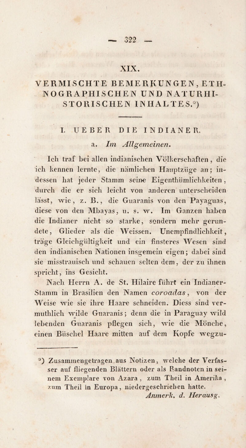 XIX, VERMISCHTE BEMERKUNGEN, ETH¬ NOGRAPHISCHEN UND NATURHI¬ STORISCHEN INHALTES.-) I. UEBER DIE INDIANER, a. Im Allgemeinen. Ich traf bei allen indianischen Völkerschaften, die ich kennen lernte, die nämlichen Hauptziige an; in¬ dessen hat jeder Stamm seine Eigenthiimlichkeiten, durch die er sich leicht von anderen unterscheiden lasst, wie, z. B., die Guaranis von den Payaguas, diese von den Mbayas, u. s. w. Im Ganzen haben die Indianer nicht so starke, sondern mehr gerun¬ dete, Glieder als die Weissen. Unempfindlichkeit, träge Gleichgültigkeit und ein finsteres Wesen sind den indianischen Nationen insgemein eigen ; dabei sind sie misstrauisch und schauen selten dem, der zu ihnen spricht, ins Gesicht. Nach Herrn A. de St. Hilaire führt ein Indianer- Stamm in Brasilien den Namen coroadas, von der Weise wie sie ihre Haare schneiden. Diess sind ver- muthlich wilde Guaranis ; denn die in Paraguay wild lebenden Guaranis pflegen sich, wie die Mönche, einen Büschel Haare mitten auf dem Kopfe wegzu- *) Zusammengetragen aus Notizen, welche der Verfas¬ ser auf fliegenden Blättern oder als Randnoten in sei¬ nem Exemplare von Azara , zum Theil in Amerika , zum Theil in Europa, niedergeschrieben hatte. Anmerk♦ d. Heraus g >