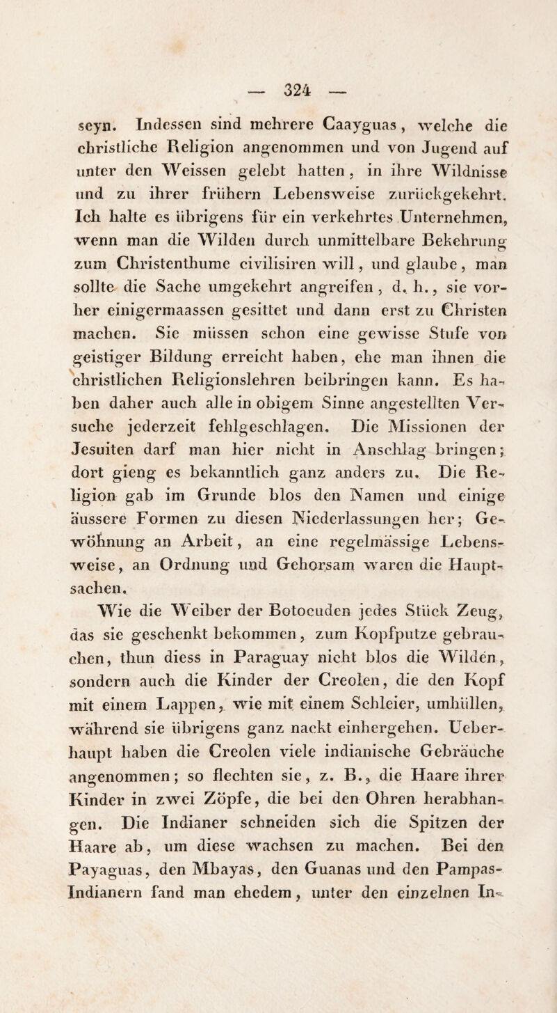 seyn. Indessen sind mehrere Caayguas , welche die christliche Religion angenommen und von Jugend auf unter den Weissen gelebt hatten , in ihre Wildnisse und zu ihrer frühem Lebensweise zurückgekehrt. Ich halte es übrigens für ein verkehrtes Unternehmen* wenn man die Wilden durch unmittelbare Bekehrung o zum Cliristenthume civilisiren will, und glaube, man sollte die Sache umgekehrt angreifen , d, h., sie vor¬ her einigermaassen gesittet und dann erst zu Christen machen. Sie müssen schon eine gewisse Stufe von geistiger Bildung erreicht haben, ehe man ihnen die christlichen Religionslehren beibringen kann. Es ha¬ ben daher auch alle in obigem Sinne angestelîten Ver¬ suche jederzeit fehlgeschlagen. Die Missionen der Jesuiten darf man hier nicht in Anschlag bringen ; dort gieng es bekanntlich ganz anders zu. Die Re¬ ligion gab im Grunde blos den Namen und einige äussere Formen zu diesen Niederlassungen her; Ge¬ wöhnung an Arbeit, an eine regelmassige Lebens¬ weise, an Ordnung und Gehorsam waren die Haupt¬ sachen, Wie die W eiber der Botocuden jedes Stück Zeug, das sie geschenkt bekommen, zum Kopfputze gebrau¬ chen , thun diess in Paraguay nicht blos die Wilden, sondern auch die Kinder der Creolen, die den Kopf mit einem Lappen, wie mit einem Schleier, umhüllen, -während sie übrigens ganz nackt einhergehen. Ueber- haupt haben die Creolen viele indianische Gebräuche angenommen; so flechten sie, z. B., die Haare ihrer Kinder in zwei Zopfe, die bei den Ohren herabhan¬ gen. Die Indianer schneiden sich die Spitzen der Haare ab, um diese wachsen zu machen. Bei den Payaguas, den Mbayas, den Guanas und den Pampas- Indianern fand man ehedem, unter den einzelnen In-*