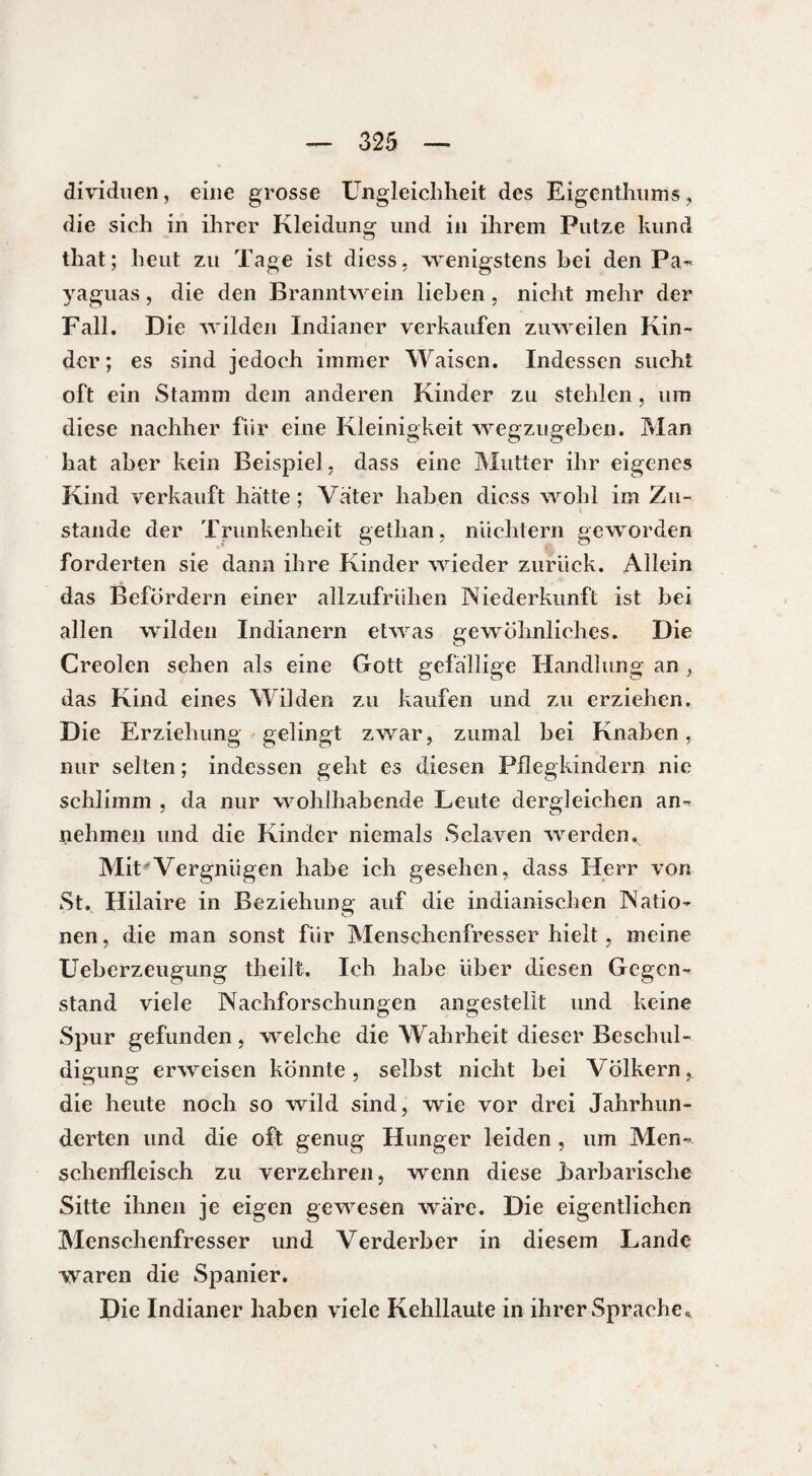 dividuen, eine grosse Ungleichheit des Eigcnthums, die sich in ihrer Kleidung und in ihrem Putze kund that; heut zu Tage ist diess, wenigstens bei den Pa- yaguas, die den Branntwein lieben, nicht mehr der Fall. Die wilden Indianer verkaufen zuweilen Kin¬ der ; es sind jedoch immer Waisen. Indessen sucht oft ein Stamm dem anderen Kinder zu stehlen, um diese nachher für eine Kleinigkeit wegzugeben. Man hat aber kein Beispiel, dass eine Mutter ihr eigenes Kind verkauft hätte ; Vater haben dicss wohl im Zu¬ stande der Trunkenheit getlian, nüchtern geworden forderten sie dann ihre Kinder wieder zurück. Allein das Befördern einer allzufrühen Niederkunft ist bei allen wilden Indianern etwas gewöhnliches. Die Creolen sehen als eine Gott gefällige Handlung an das Kind eines Wilden zu kaufen und zu erziehen. Die Erziehung gelingt zwar, zumal bei Knaben, nur selten ; indessen geht es diesen Pflegkindern nie schlimm , da nur wohlhabende Leute dergleichen an- nehmen und die Kinder niemals Sclaven werden. Mit'Vergnügen habe ich gesehen, dass Herr von St. Hilaire in Beziehung auf die indianischen Natio¬ nen, die man sonst für Menschenfresser hielt, meine Ueberzeugung theilt. Ich habe über diesen Gegen¬ stand viele Nachforschungen angestellt und keine Spur gefunden, welche die Wahrheit dieser Beschul¬ digung erweisen könnte, selbst nicht bei Völkern, die heute noch so wild sind, wie vor drei Jahrhun¬ derten und die oft genug Hunger leiden , um Men¬ schenfleisch zu verzehren, wenn diese barbarische Sitte ihnen je eigen gewesen wäre. Die eigentlichen Menschenfresser und Verderber in diesem Lande waren die Spanier. Die Indianer haben viele Kehllaute in ihrer Sprache«