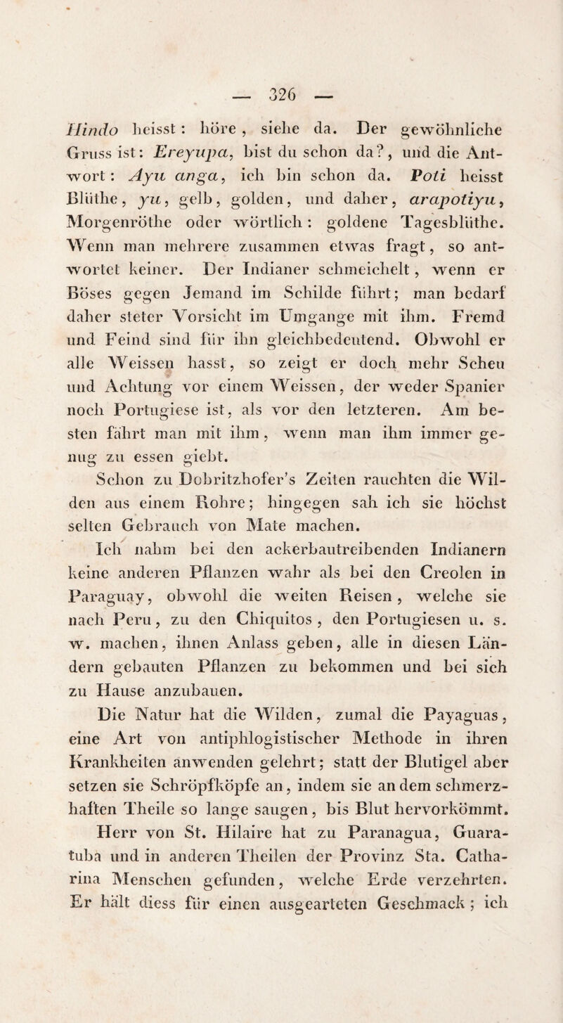 Hindo heisst : höre , siehe da. Der gewöhnliche Gruss ist: Ereyupa, bist du schon da?, und die Ant¬ wort : Ayu anga, ich bin schon da. Poti heisst Blüthe, yu, gelb, golden, und daher, arapotiyu, Morgenröthe oder wörtlich : goldene Tagesbliithe. Wenn man mehrere zusammen etwas fragt, so ant¬ wortet keiner. Der Indianer schmeichelt, wenn er Böses gegen Jemand im Schilde fuhrt; man bedarf daher steter Vorsicht im Umgänge mit ihm. Fremd und Feind sind für ihn gleichbedeutend. Obwohl er alle Weissen hasst, so zeigt er doch mehr Scheu und Achtung vor einem Weisscn, der weder Spanier noch Portugiese ist, als vor den letzteren. Am be¬ sten fahrt man mit ihm , wenn man ihm immer ge¬ nug zu essen giebt. Schon zu Dobritzhofer’s Zeiten rauchten die Wil¬ den aus einem Rohre ; hingegen sah ich sie höchst selten Gebrauch von Mate machen. Ich nahm bei den ackerbautreibenden Indianern keine anderen Pflanzen wahr als bei den Creolen in Paraguay, obwohl die weiten Reisen, weiche sie nach Peru, zu den Chiquitos , den Portugiesen u. s. w. machen, ihnen Anlass geben, alle in diesen Lan¬ dern gebauten Pflanzen zu bekommen und bei sich zu Hause anzubauen. Die Natur hat die Wilden, zumal die Payaguas, eine Art von antiphlogistischer Methode in ihren Krankheiten anwenden gelehrt; statt der Blutigel aber setzen sie Schröpfköpfe an, indem sie an dem schmerz¬ haften Theile so lange saugen, bis Blut hervorkömmt. Herr von St. Hilaire hat zu Paranagua, Guara- tuba und in anderen Theilen der Provinz Sta. Catha- rina Menschen gefunden, welche Erde verzehrten. Er halt diess für einen ausgearteten Geschmack ; ich