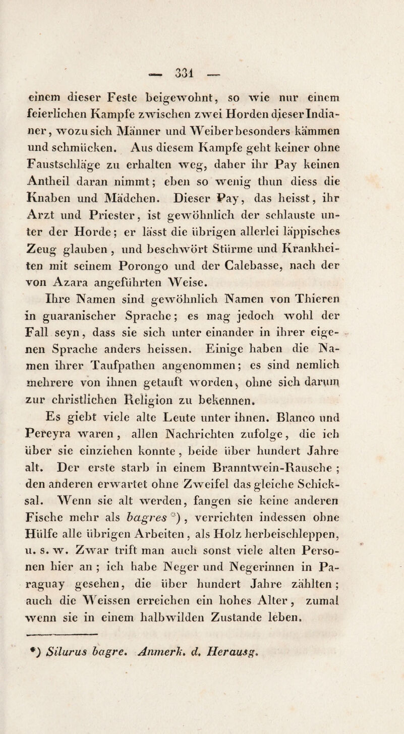 einem dieser Feste beigewohnt, so wie nur einem feierlichen Kampfe zwischen zwei Horden dieser India¬ ner, wozu sich Männer und Weiber besonders kämmen und schmücken. Aus diesem Kampfe geht keiner ohne Faustschlage zu erhalten weg, daher ihr Pay keinen Antheil daran nimmt ; eben so wenig thun diess die Knaben und Mädchen. Dieser Pay, das heisst, ihr Arzt und Priester, ist gewöhnlich der schlauste un¬ ter der Horde ; er lässt die übrigen allerlei läppisches Zeug glauben , und beschwört Stürme und Krankhei¬ ten mit seinem Porongo und der Calebasse, nach der von Azara angeführten Weise. Ihre Namen sind gewöhnlich Namen von Thieren in guaranischer Sprache ; es mag jedoch wohl der Fall seyn, dass sie sich untereinander in ihrer eige¬ nen Sprache anders heissen. Einige haben die Na¬ men ihrer Taufpathen angenommen; es sind nemlich mehrere von ihnen getauft worden 5 ohne sich darum zur christlichen Religion zu bekennen. Es giebt viele alte Leute unter ihnen. Blanco und Pereyra waren , allen Nachrichten zufolge, die ich über sie einziehen konnte , beide über hundert Jahre alt. Der erste starb in einem Branntwein-Rausche ; den anderen erwartet ohne Zweifel das gleiche Schick¬ sal. Wenn sie alt werden, fangen sie keine anderen Fische mehr als hagres ) , verrichten indessen ohne Hülfe alle übrigen Arbeiten , als Holz herbeischleppen, u. s. w. Zwar trift man auch sonst viele alten Perso¬ nen hier an ; ich habe Neger und Negerinnen in Pa¬ raguay gesehen, die über hundert Jahre zählten; auch die M eissen erreichen ein hohes Alter, zumal wenn sie in einem halbwilden Zustande leben. *) SiluT'us hagre. Anmerk. d. Herausg,