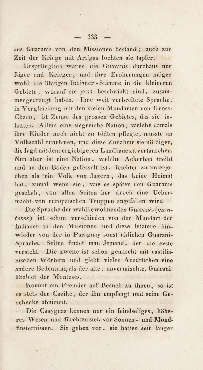 ans Guaranis von den Missionen bestand ; auch zur Zeit der Kriege mit Artigas fochten sie tapfer. Ursprünglich waren die Guaranis durchaus nur Jager und Krieger, und ihre Eroberungen mögen wohl die übrigen Indianer - Stamme in die kleineren Gebiete, worauf sie jetzt beschränkt sind, zusam¬ mengedrängt haben. Ihre weit verbreitete Sprache, in Vergleichung mit den vielen Mundarten von Gross- Chaco, ist Zeuge des grossen Gebietes, das sie in¬ hatten. Allein eine siegreiche Nation, welche damals ihre Kinder noch nicht zu tödten pflegte, musste an Volkszahl zunehmen, und diese Zunahme sie nötliigen, die Jagd mit dem ergiebigeren Landbaue zu vertauschen. Nun aber ist eine Nation, welche Ackerbau treibt und an den Boden gefesselt ist, leichter zu unterjo¬ chen als [ein Volk von Jägern , das keine Heimat hat, zumal wenn sie , wie es später den Guaranis geschah, von allen Seiten her durch eine Ueber- macht von europäischen Truppen angefalien wird. Die Sprache der waldbewohnenden Guaranis (mon- teses) ist schon verschieden von der Mundart der Indianer in den Missionen und diese letztere hin¬ wieder von der in Paraguay sonst üblichen Guarani- Sprache. Sellen findet man Jemand, der die erste versteht. Die zweite ist schon gemischt mit castilia- nischen Wörtern und giebt vielen Ausdrücken eine andere Bedeutung als der alte, unvermischte, Guarani. Dialect der Monteses. Kommt ein Fremder auf Besuch zu ihnen, so ist es stets der Cazike, der ihn empfangt und seine Ge¬ schenke abnimmt. Die Caayguas kennen nur ein feindseliges, höhe¬ res Wesen und fürchten sich vor Sonnen - lind Mond¬ finsternissen. Sie geben vor, sie hätten seit langer