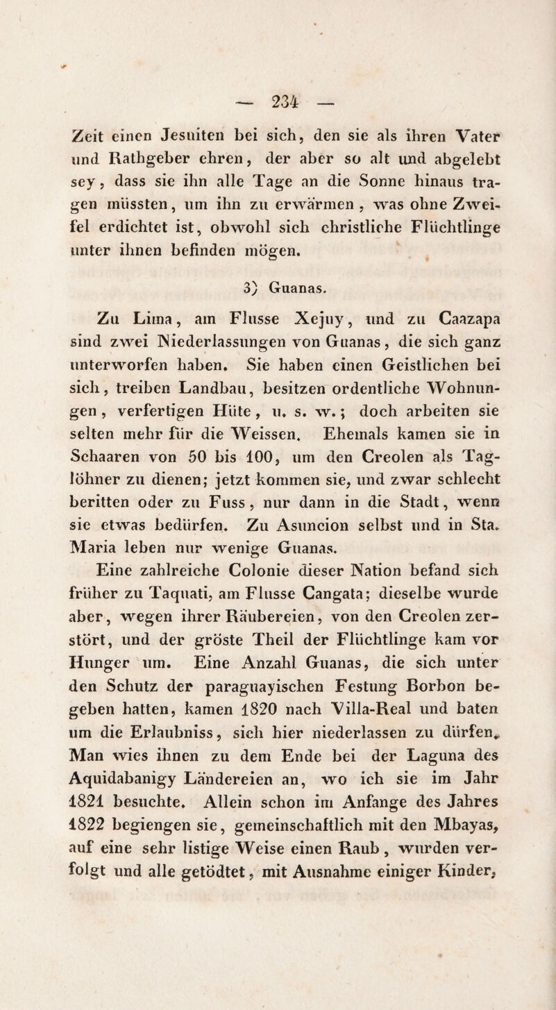 234 Zeit einen Jesuiten bei sich, den sie als ihren Vater und Rathgeber ehren, der aber so alt und abgelebt sey, dass sie ihn alle Tage an die Sonne hinaus tra¬ gen mussten, um ihn zu erwärmen, was ohne Zwei¬ fel erdichtet ist, obwohl sich christliche Flüchtlinge unter ihnen befinden mögen. 3) Guanas. Zu Lima, am Flusse Xejuy, und zu Caazapa sind zwei Niederlassungen von Guanas, die sich ganz unterworfen haben. Sie haben einen Geistlichen bei sich, treiben Landbau, besitzen ordentliche Wohnun¬ gen , verfertigen Hüte , u. s. w. ; doch arbeiten sie selten mehr für die Weissen. Ehemals kamen sie in Schaaren von 50 bis 100, um den Creolen als Tag¬ löhner zu dienen; jetzt kommen sie, und zwar schlecht beritten oder zu Fuss, nur dann in die Stadt, wenn sic etwas bedürfen. Zu Asuncion selbst und in Sta. Maria leben nur wenige Guanas. Eine zahlreiche Colonie dieser Nation befand sich früher zu Taquati, am Flusse Cangata; dieselbe wurde aber, wegen ihrer Räubereien, von den Creolen zer¬ stört, und der groste Theil der Flüchtlinge kam vor Hunger um. Eine Anzahl Guanas, die sich unter den Schutz der paraguayischen Festung Rorbon be¬ geben hatten, kamen 1820 nach Villa-Real und baten um die Erlaubniss, sich hier niederlassen zu dürfen*. Man wies ihnen zu dem Ende bei der Laguna des Aquidabanigy Ländereien an, wo ich sie im Jahr 1821 besuchte. Allein schon im Anfänge des Jahres 1822 begiengen sie, gemeinschaftlich mit den Mbayas, auf eine sehr listige Weise einen Raub, wurden ver¬ folgt und alle getödtet, mit Ausnahme einiger Kinder,