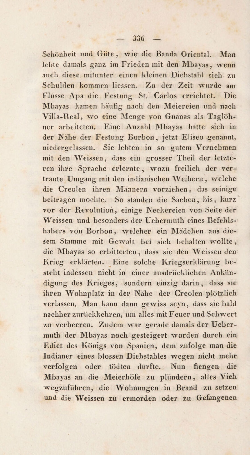 Schönheit und Gute , wie die Banda Oriental. Man lebte damals ganz im Frieden mit den Mbayas, wenn auch diese mitunter einen kleinen DiebstahL sich zu Schulden kommen Hessen. Zu der Zeit wurde am Flusse Apa die Festung St. Carlos errichtet. Die Mbayas kamen häufig nach den Meiereien und nach Villa-Real, wo eine Menge von Guanas als Taglöh- ncr arbeiteten. Eine Anzahl Mbayas hatte sich in der Nähe der Festung Borbon, jetzt EHseo genannt, niedergelassen. Sie lebten in so gutem Vernehmen mit den Weissen, dass ein grosser Theil der letzte¬ ren ihre Sprache erlernte, wozu freilich der ver¬ traute Umgang mit den indianischen Weibern , welche die Creolen ihren Männern vorziehen, das seinige beitragen mochte. So standen die Sachen, bis, kurz vor der Revolution, einige Neckereien von Seite der Weissen und besonders der Uebermuth eines Befehls¬ habers von Borbon, welcher ein Mädchen aus die¬ sem Stamme mit Gewalt bei sich behalten wollte, die Mbayas so erbitterten, dass sie den Weissenden Krieg erklärten. Eine solche Kriegserklärung be¬ steht indessen nicht in einer ausdrücklichen Ankün¬ digung des Krieges, sondern einzig darin, dass sie ihren Wohnplatz in der Nähe der Creolen plötzlich verlassen. Man kann dann gewiss seyn, dass sie bald nachher zurückkehren, um alles mit Feuer und Schwert zu verheeren. Zudem war gerade damals der Ueber¬ muth der Mbayas noch gesteigert worden durch ein Ediet des Königs von Spanien, dem zufolge man die Indianer eines blossen Diebstahles wegen nicht mehr verfolgen oder tödten durfte. Nun fiengen die Mbayas an die Meierhöfe zu plündern, alles Vieh wegzuführen, die Wohnungen in Brand zu setzen und die Weissen zu ermorden oder zu Gefangenen