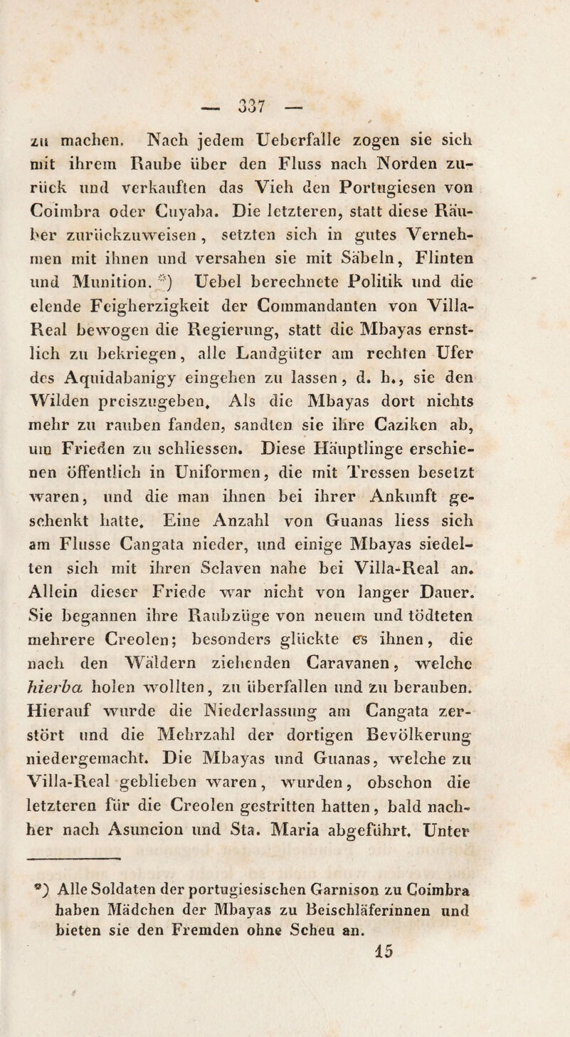 zu machen. Nach jedem Ueberfalle zogen sie sich mit ihrem Raube über den Fluss nach Norden zu¬ rück und verkauften das Vieh den Portugiesen von Coimbra oder Cuyaba. Die letzteren, statt diese Räu¬ ber zurückzuweisen , setzten sich in gutes Verneh¬ men mit ihnen und versahen sie mit Säbeln, Flinten und Munition. ;?) Uebel berechnete Politik und die elende Feigherzigkeit der Commandanten von Villa- Real bewogen die Regierung, statt die Mbayas ernst¬ lich zu bekriegen, alle Landgüter am rechten Ufer des Aquidabanigy eingehen zu lassen, d. h., sie den Wilden preiszugeben. Als die Mbayas dort nichts mehr zu rauben fanden, sandten sie ihre Caziken ab, um Frieden zu schliessen. Diese Häuptlinge erschie¬ nen Öffentlich in Uniformen, die mit Tressen besetzt waren, und die man ihnen bei ihrer Ankunft ge¬ schenkt hatte* Eine Anzahl von Guanas liess sich am Flusse Cangata nieder, und einige Mbayas siedel¬ ten sich mit ihren Sclaven nahe bei Villa-Real an. Allein dieser Friede war nicht von langer Dauer. Sie begannen ihre Raubzüge von neuem und tödteten mehrere Creolen; besonders glückte es ihnen, die nach den Wäldern ziehenden Caravanen, welche hierba holen wollten, zu überfallen und zu berauben. Hierauf wurde die Niederlassung am Cangata zer¬ stört und die Mehrzahl der dortigen Bevölkerung niedergemacht* Die Mbayas und Guanas, welche zu Villa-Real geblieben waren, wurden, obschon die letzteren für die Creolen gestritten hatten, bald nach¬ her nach Asuncion und Sta. Maria abgeführt* Unter Alle Soldaten der portugiesischen Garnison zu Coimbra haben Mädchen der Mbayas zu Beischläferinnen und bieten sie den Fremden ohne Scheu an. 15