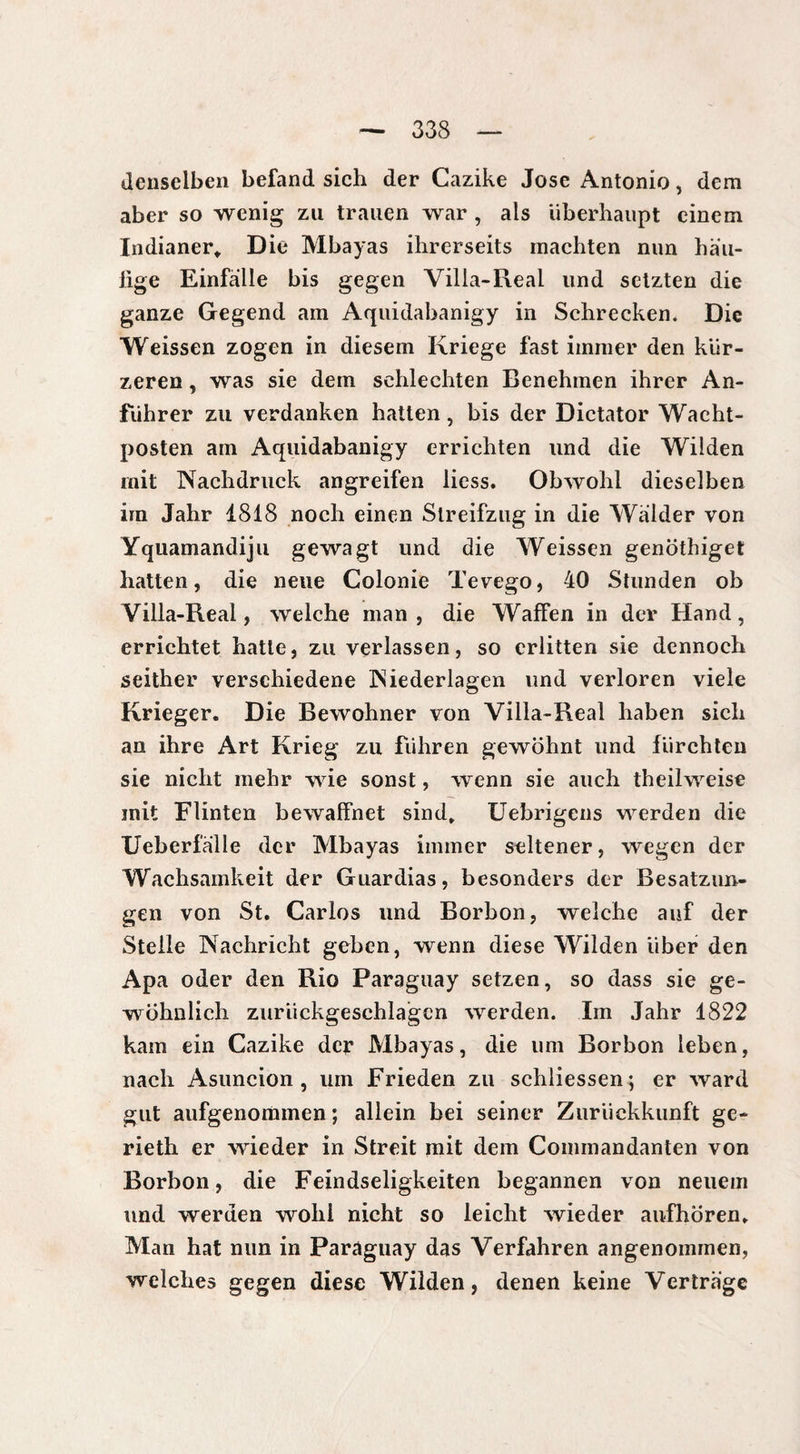 denselben befand sich der Cazike Jose i^ntonio, dem aber so wenig zu trauen war , als überhaupt einem Indianer* Die Mbayas ihrerseits machten nun han¬ tige Einfalle bis gegen Villa-Real und setzten die ganze Gegend am Aquidabanigy in Schrecken. Die Weissen zogen in diesem Kriege fast immer den kür¬ zeren , was sie dem schlechten Benehmen ihrer An¬ führer zu verdanken hatten, bis der Dictator Wacht¬ posten am Aquidabanigy errichten und die Wilden mit Nachdruck angreifen licss. Obwohl dieselben irn Jahr 1818 noch einen Slreifzug in die Wälder von Yquamandiju gewagt und die Weissen genöthiget hatten, die neue Colonie Tevego, 40 Stunden ob Villa-Real, welche man, die Waffen in der Hand, errichtet hatte, zu verlassen, so erlitten sie dennoch seither verschiedene Niederlagen und verloren viele Krieger. Die Bewohner von Villa-Real haben sich an ihre Art Krieg zu führen gewöhnt und fürchten sie nicht mehr wie sonst, wenn sie auch theilweise mit Flinten bewaffnet sind* Uebrigens werden die Ueberfalle der Mbayas immer seltener, wegen der Wachsamkeit der Guardias, besonders der Besatzun¬ gen von St. Carlos und Borbon, welche auf der Stelle Nachricht geben, wenn diese Wilden über den Apa oder den Rio Paraguay setzen, so dass sie ge¬ wöhnlich zurüekgesehlagcn werden. Im Jahr 1822 kam ein Cazike der Mbayas, die um Borbon leben, nach Asuncion, um Frieden zu schiiessen; er ward gut aufgenommen ; allein bei seiner Zurückkunft ge- rieth er wieder in Streit mit dem Commandanten von Borbon, die Feindseligkeiten begannen von neuem und werden wohl nicht so leicht wieder anfhören. Man hat nun in Paraguay das Verfahren angenommen, welches gegen diese Wilden, denen keine Verträge