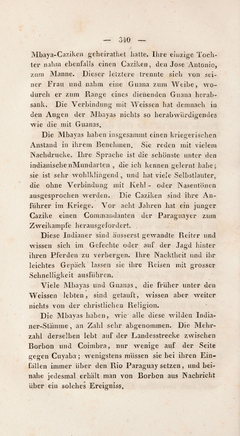 Mbaya-Caziken geheiratet hatte. Ihre einzige Toch¬ ter nahm ebenfalls einen Caziken, den Jose Antonio, zum Manne. Dieser letztere trennte sich von sei¬ ner Frau und nahm eine Guana zum Weibe, wo¬ durch er zum Range eines dienenden Guana herab¬ sank. Die Verbindung mit Weissen hat demnach in den Augen der Mbayas nichts so herabwürdigendes wie die mit Guanas. Die Mbayas haben insgesammt einen kriegerischen Anstand in ihrem Benehmen. Sie reden mit vielem Nachdrucke. Ihre Sprache ist die schönste unter den indianischenMundarten , die ich kennen gelernt habe; sie ist sehr wohlklingend, und hat viele Selbstlauter, die ohne Verbindung mit Kehl- oder Nasentönen ausgesprochen werden. Die Caziken sind ihre An¬ führer im Kriege. Vor acht Jahren hat ein junger Cazike einen Commandanten der Paraguayer zum Zweikampfe herausgefordert. Diese Indianer sind äusserst gewandte Reiter und wissen sich im Gefechte oder auf der Jagd hinter ihren Pferden zu verbergen. Ihre Nacktheit und ihr leichtes Gepäck lassen sie ihre Reisen mit grosser Schnelligkeit ausfiihren. Viele Mbayas und Guanas, die früher unter den Weissen lebten, sind getauft, wissen aber weiter nichts von der christlichen Religion. Die Mbayas haben, wie alle diese wilden India¬ ner-Stämme , an Zahl sehr abgenommen. Die Mehr¬ zahl derselben lebt auf der Landesstrecke zwischen Borbon und Coimbra, nur wenige auf der Seite gegen Cuyaba ; wenigstens müssen sie bei ihren Ein¬ fällen immer über den Rio Paraguay setzen, und bei¬ nahe jedesmal erhält man von Borbon aus Nachricht über ein solches Ereigniss.