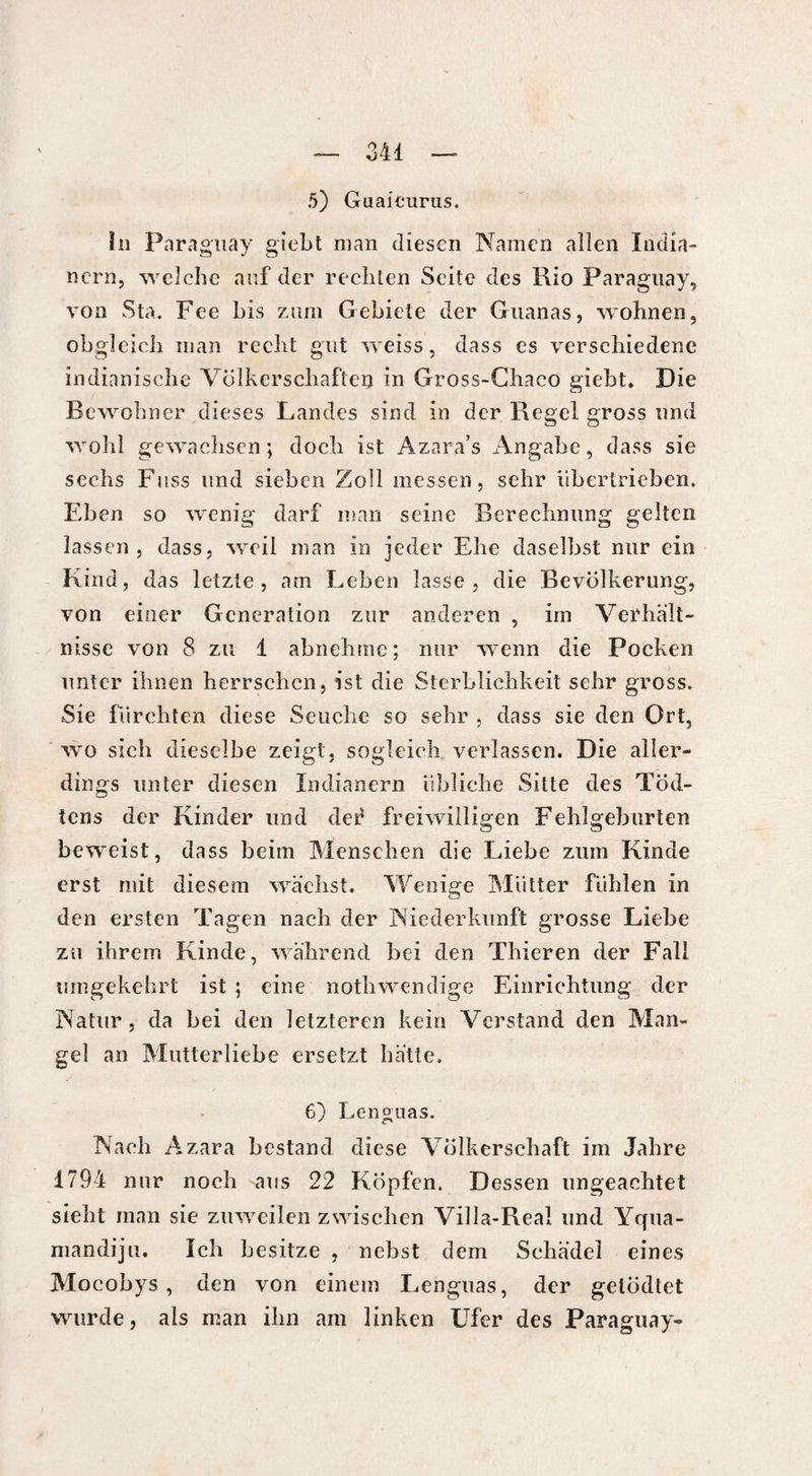 5) Guaicurus. în Paraguay giebt man diesen Namen allen India¬ nern, welche auf der rechten Seite des Rio Paraguay, von Sta. Fee bis zum Gebiete der Guanas, wohnen, obgleich man recht gut weiss, dass es verschiedene indianische Völkerschaften in Gross-Chaco giebt* Die Bewohner dieses Landes sind in der Regel gross und wohl gewachsen; doch ist Azara’s Angabe, dass sie sechs Fuss und sieben Zoll messen, sehr übertrieben. Eben so wenig darf man seine Berechnung gelten lassen , dass, weil man in jeder Ehe daselbst nur ein Kind, das letzte, am Leben lasse, die Bevölkerung, von einer Generation zur anderen , im Verhält¬ nisse von 8 zu 1 abnehme ; nur wenn die Pocken unter ihnen herrschen, ist die Sterblichkeit sehr gross. Sie fürchten diese Seuche so sehr , dass sie den Ort, wo sich dieselbe zeigt, sogleich verlassen. Die aller¬ dings unter diesen Indianern übliche Sitte des Töd- tens der Kinder und der freiwilligen Fehlgeburten beweist, dass beim Menschen die Liebe zum Kinde erst mit diesem wächst. Wenige Mütter fühlen in den ersten Tagen nach der Niederkunft grosse Liebe zu ihrem Kinde, während bei den Thieren der Fall umgekehrt ist ; eine notbwendige Einrichtung der Natur, da bei den letzteren kein Verstand den Man¬ gel an Mutterliebe ersetzt hätte. 6) Lenguas. Nach Azara bestand diese Völkerschaft im Jahre 1794 nur noch aus 22 Köpfen. Dessen ungeachtet siebt man sie zuweilen zwischen Villa-Real und Yrpia- mandiju. Ich besitze , nebst dem Schädel eines Mocobys , den von einem Lenguas, der gelödtet wurde, als man ihn am linken Ufer des Paraguay»