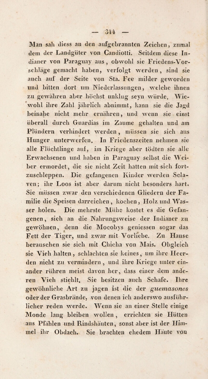 Man sah diess an den aufgebrannten Zeichen, zumal dem der Landgüter von Candiotti. Seitdem diese In¬ dianer von Paraguay aus , obwohl sie Friedens-Vor- schläge gemacht haben, verfolgt werden, sind sie auch auf der Seite von Sta. Fee milder geworden und bitten dort um Niederlassungen, welche ihnen zu gewahren aber höchst unklug seyn würde. Wie¬ wohl ihre Zahl jährlich abnimmt, kann sie die Jagd beinahe nicht mehr ernähren, und wenn sie einst überall durch Guardias im Zaume gehalten und am Plündern verhindert werden , müssen sie sich aus ■ Hunger unterwerfen. In Friedenszeiten nehmen sie alle Flüchtlinge auf, im Kriege aber tödten sie alle Erwachsenen und haben in Paraguay selbst die Wei¬ ber ermordet, die sie nicht Zeit hatten mit sich fort- zuschleppen. Die gefangenen Kinder werden Scla- ven; ihr Loos ist aber darum nicht besonders hart. Sie müssen zwar den verschiedenen Gliedern der Fa¬ milie die Speisen darreichen , kochen, Holz und Was¬ ser holen. Die mehrste Mühe kostet es die Gefan¬ genen , sich an die Nahrungsweise der Indianer zu gewöhnen, denn die Mocobys gemessen sogar das • • . Fett der Tiger, und zwar mit Vorliebe. Zu Flause berauschen sie sich mit Chicha von Mais. Obgleich sie Vieh halten , schlachten sie keines, um ihre Heer- den nicht zu vermindern , und ihre Kriege unter ein¬ ander rühren meist davon her, dass einer dem ande¬ ren Vieh stiehlt. Sie besitzen auch Schafe. Ihre gewöhnliche Art zu jagen ist die der guemasones oder der Grasbrände, von denen ich anderswo ausführ¬ licher reden werde. Wenn sie an einer Stelle einige Monde lang bleiben wollen, errichten sie Hütten aus Pfählen und Rindshäuten, sonst aber ist der Him- mel ihr Obdach. Sie brachten ehedem Häute von