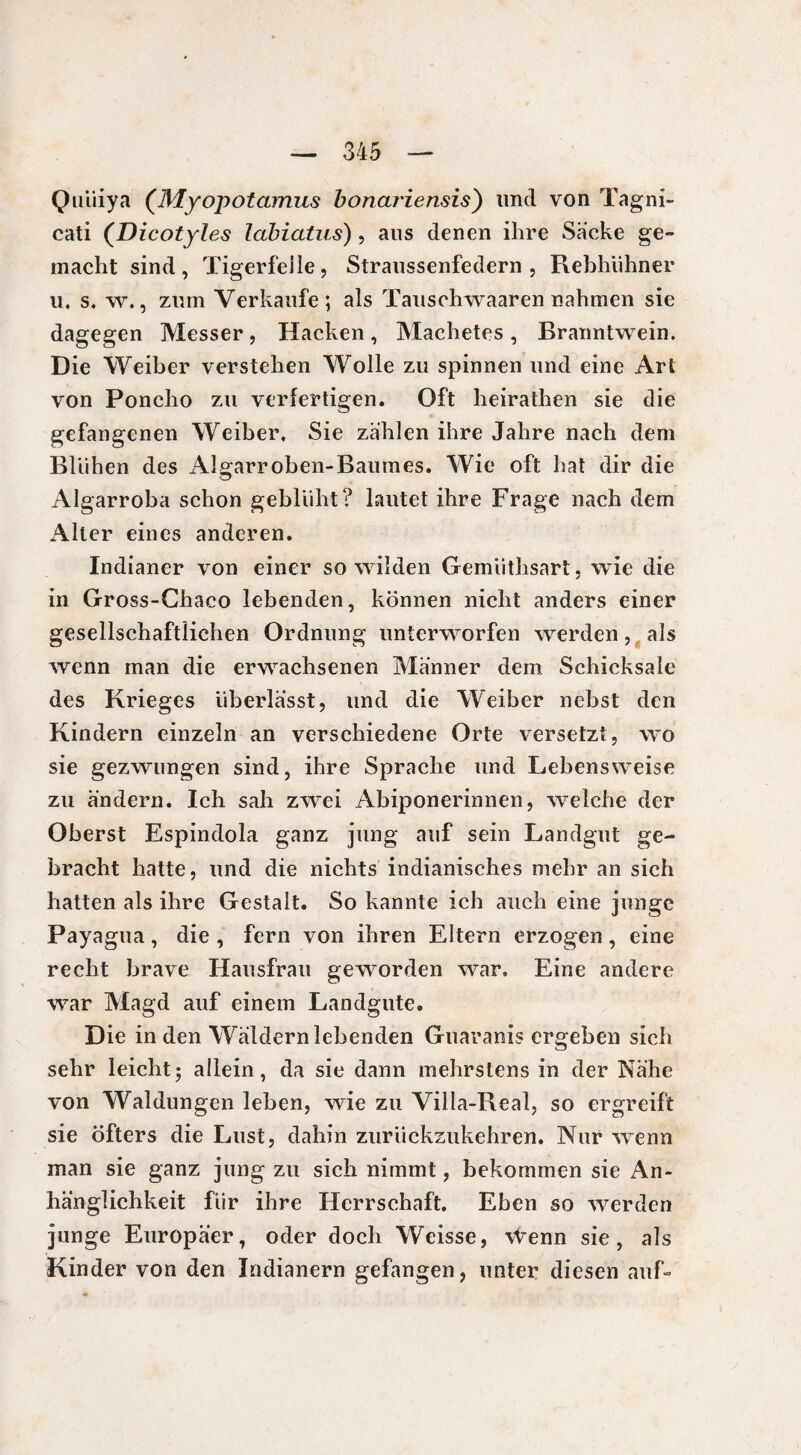 Qtiüiya (Myopotamus bonariensis') und von Tagni- cati (Dicotyles labicitus) , aus denen ihre Sacke ge¬ macht sind, Tigerfelle, Straussenfedern , Rebhühner u. s. w., zum Verkaufe; als Tauschwaaren nahmen sie dagegen Messer, Hacken, Machetes, Branntwein. Die Weiber verstehen Wolle zu spinnen und eine Art von Poncho zu verfertigen. Oft heirathen sie die gefangenen Weiber. Sie zählen ihre Jahre nach dem Blühen des Algarroben-Baumes. Wie oft hat dir die Algarroba schon geblüht? lautet ihre Frage nach dem Alter eines anderen. Indianer von einer so wilden Gemiithsart, wie die in Gross-Chaco lebenden, können nicht anders einer gesellschaftlichen Ordnung unterworfen werden, als wenn man die erwachsenen Männer dem Schicksale des Krieges überlässt, und die Weiber nebst den Kindern einzeln an verschiedene Orte versetzt, wo sie gezwungen sind, ihre Sprache und Lebensweise zu ändern. Ich sah zwei Abiponerinnen, welche der Oberst Espindola ganz jung auf sein Landgut ge¬ bracht hatte, und die nichts indianisches mehr an sich hatten als ihre Gestalt. So kannte ich auch eine junge Payagua, die , fern von ihren Eltern erzogen, eine recht brave Hausfrau geworden war. Eine andere war Magd auf einem Landgute. Die in den Wäldern lebenden Guaranis ergeben sich sehr leicht; allein, da sie dann mehrstens in der Nähe von Waldungen leben, wie zu Villa-Real, so ergreift sie öfters die Lust, dahin zurückzukehren. Nur wenn man sie ganz jung zu sich nimmt, bekommen sie An¬ hänglichkeit für ihre Herrschaft. Eben so werden junge Europäer, oder doch Weisse, \Venn sie, als Kinder von den Indianern gefangen, unter diesen auf-