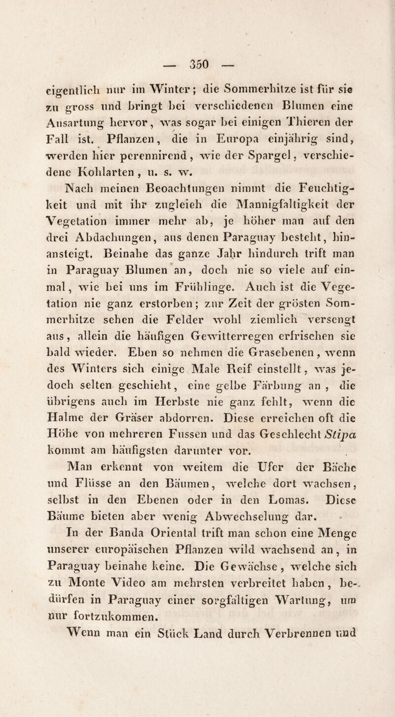 eigentlich nur im Winter ; die Sommerhitze ist für si« zu gross und bringt bei verschiedenen Blumen eine Ausartung hervor, was sogar bei einigen Thieren der Fall ist. Pflanzen, die in Europa einjährig sind, werden hier perennirend , wie der Spargel, verschie¬ dene Kohlarten , u. s. w. Nach meinen Beoachtungen nimmt die Feuchtig¬ keit und mit ihr zugleich die Mannigfaltigkeit der Vegetation immer mehr ab, je hoher man auf den drei Abdachungen, aus denen Paraguay besteht, hin¬ ansteigt. Beinahe das ganze Jahr hindurch trift man in Paraguay Blumen an, doch nie so viele auf ein¬ mal, wie bei uns im Friihlinge. Auch ist die Vege¬ tation nie ganz erstorben ; zur Zeit der grosten Som¬ merhitze sehen die Felder wohl ziemlich versengt aus , allein die häufigen Gewitterregen erfrischen sie bald wieder. Eben so nehmen die Grasebenen , wenn des Winters sich einige Male Reif einstellt, was je¬ doch selten geschieht, eine gelbe Färbung an , die übrigens auch im Herbste nie ganz fehlt, wenn die Halme der Gräser abdorren. Diese erreichen oft die Höhe von mehreren Fussen und das Geschlecht Stipa kommt am häufigsten darunter vor. Man erkennt von weitem die Ufer der Bäche und Flüsse an den Bäumen, welche dort wachsen, selbst in den Ebenen oder in den Lomas. Diese Bäume bieten aber wenig Abwechselung dar. In der Banda Oriental trift man schon eine Menge unserer europäischen Pflanzen wild wachsend an, in Paraguay beinahe keine. Die Gewächse, welche sich zu Monte Video am mehrsten verbreitet haben , be¬ dürfen in Paraguay einer sorgfältigen Wartung, um nur fortzukommen. W enn man ein Stück Land durch Verbrennen und