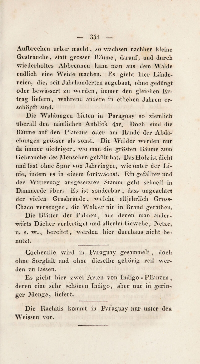 Aufbrechen urbar macht, so wachsen nachher kleine Gesträuche, statt grosser Bäume, darauf, und durch wiederholtes Abbrennen kann inan aus dem Walde endlich eine Weide machen. Es giebt hier Lände¬ reien, die, seit Jahrhunderten angebaut, ohne gedüngt oder bewässert zu werden, immer den gleichen Er¬ trag liefern, während andere in etlichen Jahren er¬ schöpft sind. Die Waldungen bieten in Paraguay so ziemlich überall den nämlichen Anblick cfar. Doch sind die Bäume auf den Plateaus oder am Rande der Abda¬ chungen grösser als sonst. Die Wälder werden nur da immer niedriger, wo man die grösten Baume zum Gebrauche des Menschen gefällt hat. Das Holz ist dicht und fast ohne Spur von Jahrringen, wie unter der Li¬ nie, indem es in einem fortwächst. Ein gefällter und der Witterung ausgesetzter Stamm geht schnell in Dammerde über. Es ist sonderbar , dass ungeachtet der vielen Grasbrände , welche alljährlich Gross- Chaco versengen, die Wälder nie in Brand gerathcn» Die Blätter der Palmen, aus denen man ander¬ wärts Dächer verfertiget und allerlei Gewebe, Netze, u. s. w., bereitet, werden hier durchaus nicht be¬ nutzt. Cochenille wird in Paraguay gesammelt , doch ohne Sorgfalt und ohne dieselbe gehörig reif wer¬ den zu lassen. Es giebt hier zwei Arten von Indigo - Pflanzen , deren eine sehr schönen Indigo, aber nur in gerin-- ger Menge, liefert. Die Rachitis kommt in Paraguay mir unter den Weissen vor.