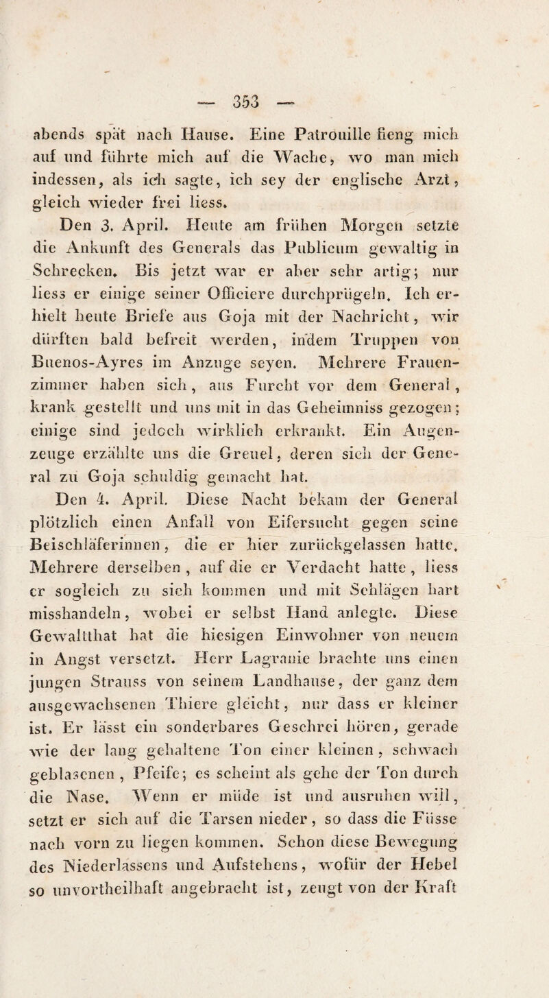 abends spat nach Hause. Eine Patrouille fieng mich auf und führte mich auf die Wache, wo man mich indessen, als ich sagte, ich sey der englische Arzt, gleich wieder frei Hess. Den 3. April. Heute am frühen Morgen setzte die Ankunft des Generals das Publicum gewaltig in Schrecken. Bis ietzt war er aber sehr artig; nur liess er einige seiner Officiere durchprügeln» Ich er¬ hielt heute Briefe aus Goja mit der Nachricht, wir dürften bald befreit werden, indem Truppen von Buenos-Ayres im Anzuge seyen. Mehrere Frauen¬ zimmer haben sich, aus Furcht vor dem General, krank gestellt und uns mit in das Geheimniss gezogen; einige sind jedoch wirklich erkrankt. Ein Augen¬ zeuge erzählte uns die Greuel, deren sich der Gene¬ ral zu Goja schuldig gemacht hat. Den 4. April. Diese Nacht bekam der General plötzlich einen Anfall von Eifersucht gegen seine Beischläferinnen, die er hier zurückgelassen hatte. Mehrere derselben , auf die er Verdacht hatte , Hess er sogleich zu sich kommen und mit Schlägen hart misshandeln, wobei er selbst Hand anlegte. Diese Gewaltthat hat die hiesigen Einwohner von neuem in Angst versetzt. Herr Lagranie brachte uns einen jungen Strauss von seinem Landhause, der ganz dem ausgewachsenen Thiere gleicht, nur dass er kleiner ist. Er lasst ein sonderbares Geschrei hören, gerade wie der lang gehaltene Ton einer kleinen , schwach geblasenen , Pfeife; es scheint als gehe der Ton durch die Nase. Wenn er müde ist und ausruhen will, setzt er sich auf die Tarsen nieder, so dass die Füsse nach vorn zu liegen kommen. Schon diese Bewegung des Niederlassens und Aufsteliens, wofür der Hebel so unvorteilhaft angebracht ist, zeugt von der Kraft