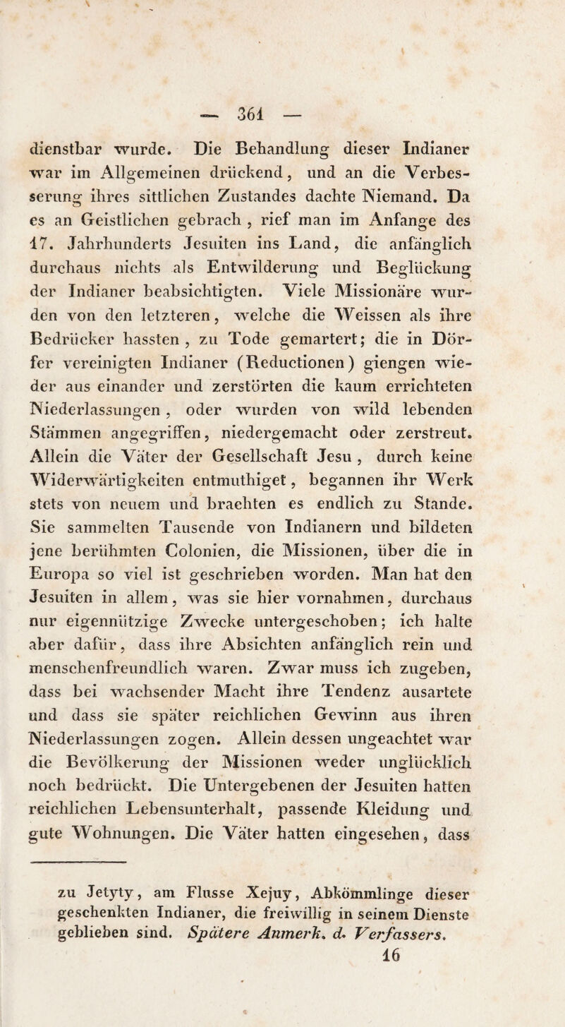 dienstbar wurde. Die Behandlung dieser Indianer war im Allgemeinen druckend, und an die Verbes¬ serung ihres sittlichen Zustandes dachte Niemand. Da es an Geistlichen gebrach , rief man im Anfänge des 17. Jahrhunderts Jesuiten ins Land, die anfänglich durchaus nichts als Entwilderung und Beglückung der Indianer beabsichtigten. Viele Missionäre wur¬ den von den letzteren, welche die Weissen als ihre Bedrücker hassten , zu Tode gemartert; die in Dör¬ fer vereinigten Indianer (Reductionen ) giengen wie¬ der aus einander und zerstörten die kaum errichteten Niederlassungen , oder wurden von wild lebenden Stämmen angegriffen, niedergemacht oder zerstreut. Allein die Väter der Gesellschaft Jesu , durch keine Widerwärtigkeiten entmuthiget, begannen ihr Werk stets von neuem und brachten es endlich zu Stande. Sie sammelten Tausende von Indianern und bildeten jene berühmten Colonien, die Missionen, über die in Europa so viel ist geschrieben worden. Man hat den Jesuiten in allem, was sie hier Vornahmen, durchaus nur eigennützige Zwecke untergeschoben ; ich halte aber dafür, dass ihre Absichten anfänglich rein und menschenfreundlich waren. Zwar muss ich zugeben, dass bei wachsender Macht ihre Tendenz ausartete und dass sie später reichlichen Gewinn aus ihren Niederlassungen zogen. Allein dessen ungeachtet war die Bevölkerung der Missionen weder unglücklich noch bedrückt. Die Untergebenen der Jesuiten hatten reichlichen Lebensunterhalt, passende Kleidung und gute Wohnungen. Die Väter hatten eingesehen, dass zu Jetyty, am Flusse Xejuy, Abkömmlinge dieser geschenkten Indianer, die freiwillig in seinem Dienste geblieben sind. Spätere Anmerk. d. Verfassers. 16