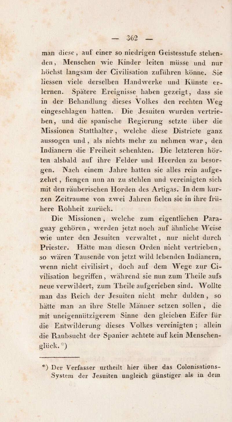 man diese, auf einer so niedrigen Geistesstufe stehen¬ den , Menschen wie Kinder leiten müsse und nur höchst langsam der Civilisation zuführen könne. Sie Hessen viele derselben Handwerke und Künste er¬ lernen. Spätere Ereignisse haben gezeigt, dass sie in der Behandlung dieses Volkes den rechten Weg eingeschlagen hatten. Die Jesuiten wurden vertrie¬ ben , und die spanische Regierung setzte über die Missionen Statthalter, welche diese Districte ganz aussogen und , als nichts mehr zu nehmen war , den Indianern die Freiheit schenkten. Die letzteren hör¬ ten alsbald auf ihre Felder und Heerden zu besor¬ gen. Nach einem Jahre hatten sie alles rein aufge¬ zehrt , fiengen nun an zu stehlen und vereinigten sich mit den räuberischen Horden des Artigas. In dem kur¬ zen Zeiträume von zwei Jahren fielen sie in ihre frü¬ here Rohheit zurück. Die Missionen, welche zum eigentlichen Para¬ guay gehören , werden jetzt noch auf ähnliche Weise wie unter den Jesuiten verwaltet, nur nicht durch Priester. Hätte man diesen Orden nicht vertrieben, so wären Tausende von jetzt wild lebenden Indianern, wenn nicht civilisirt, doch auf dem AVege zur Ci¬ vilisation begriffen, während sie nun zum Theile aufs neue verwildert, zum Theile aufgerieben sind. AVollte man das Reich der Jesuiten nicht mehr dulden , so hätte man an ihre Stelle Männer setzen sollen , die mit uneigennützigerem Sinne den gleichen Eifer für die Entwilderung dieses Volkes vereinigten ; allein die Raubsucht der Spanier achtete auf kein Menschen¬ glück. *) Der Verfasser urtheilt hier über das Colonisations- System der Jesuiten ungleich günstiger als in dem