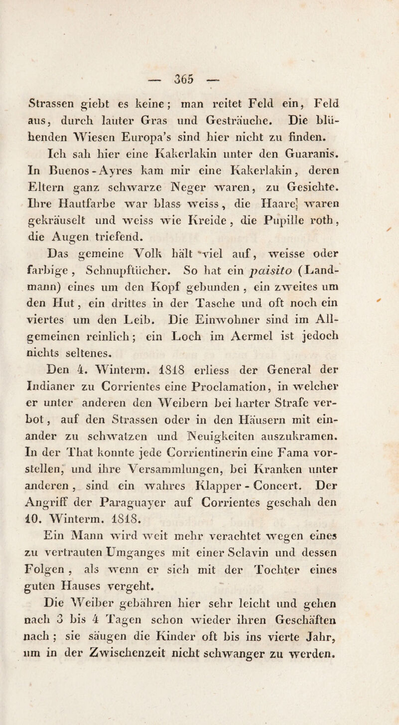 Strassen giebt es keine; man reitet Feld ein, Feld aus, durch lauter Gras und Gesträuche. Die blü¬ henden Wiesen Europa’s sind hier nicht zu finden. Ich sah hier eine Kakerlakin unter den Guaranis. In Buenos-Ayres kam mir eine Kakerlakin, deren Eltern ganz schwarze Neger waren, zu Gesichte. Ihre Hautfarbe war blass weiss , die Haare] waren gekräuselt und weiss wie Kreide , die Pupille roth, die Augen triefend. Das gemeine Volk hält ‘viel auf, weisse oder farbige , Schnupftücher. So hat ein paisito (Land¬ mann) eines um den Kopf gebunden , ein zweites um den Hut, ein drittes in der Tasche und oft noch ein viertes um den Leib. Die Einwohner sind im All¬ gemeinen reinlich; ein Loch im Aermel ist jedoch nichts seltenes. Den 4. Winterm. 1818 erliess der General der Indianer zu Corrientes eine Proclamation, in welcher er unter anderen den Weibern bei harter Strafe ver¬ bot , auf den Strassen oder in den Häusern mit ein¬ ander zu schwatzen und Neuigkeiten auszukramen. In der That konnte jede Corrientinerin eine Fama vor¬ stellen, und ihre Versammlungen, bei Kranken unter anderen , sind ein wahres Klapper - Concert. Der Angriff der Paraguayer auf Corrientes geschah den 10. Winterm. 1818. Ein Mann wird weit mehr verachtet wegen eines zu vertrauten Umganges mit einer Sclavin und dessen Folgen , als wenn er sich mit der Tochter eines guten Hauses vergeht. Die Weiber gebähren hier sehr leicht und gehen nach 3 bis 4 Tagen schon wieder ihren Geschäften nach ; sie säugen die Kinder oft bis ins vierte Jahr, um in der Zwischenzeit nicht schwanger zu werden.