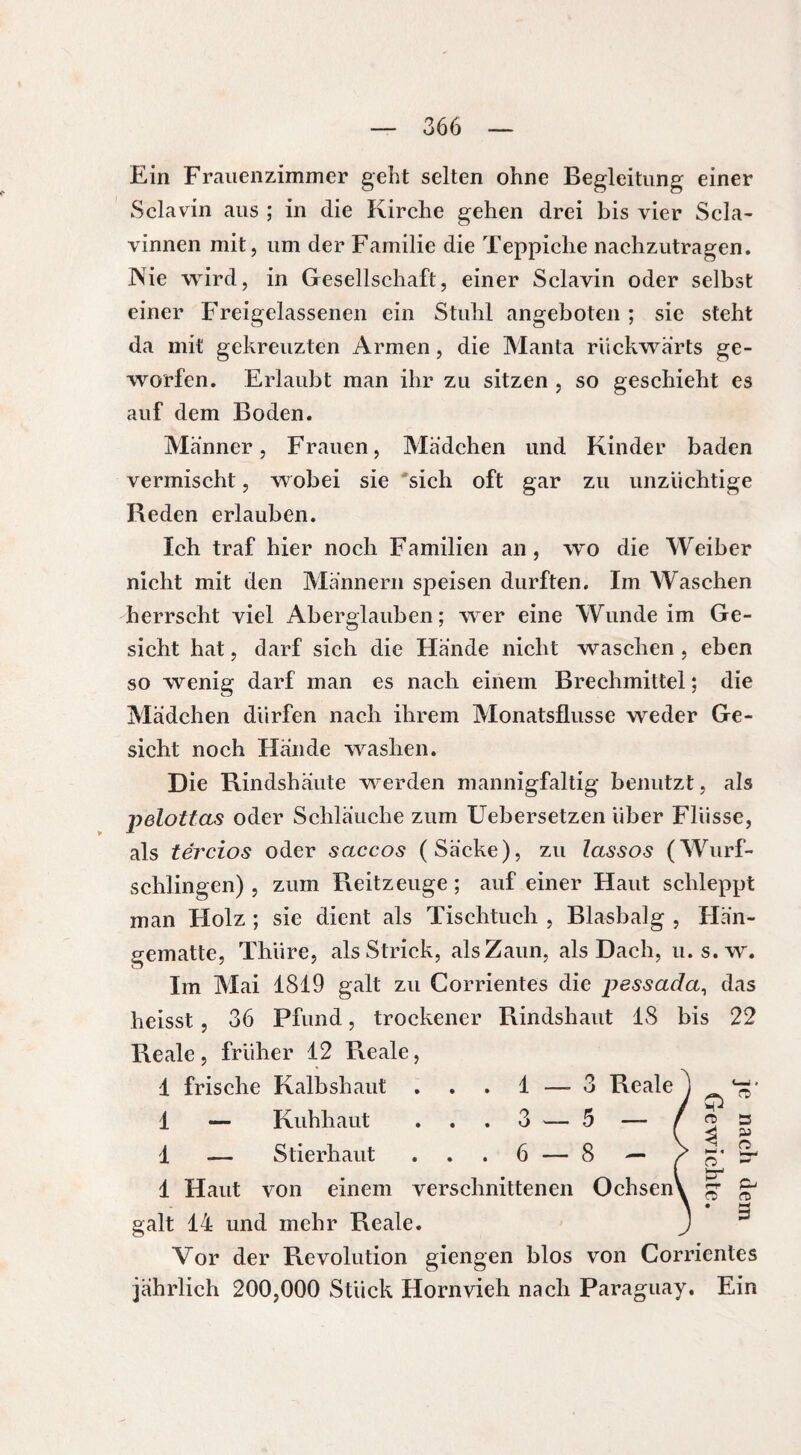 Ein Frauenzimmer gebt selten ohne Begleitung einer Sclavin aus ; in die Kirche gehen drei bis vier Scla- vinnen mit, um der Familie die Teppiche nachzutragen. Nie wird, in Gesellschaft, einer Sclavin oder selbst einer Freigelassenen ein Stuhl angeboten ; sie steht da mit gekreuzten Armen, die Manta rückwärts ge¬ worfen. Erlaubt man ihr zu sitzen , so geschieht es auf dem Boden. Männer, Frauen, Mädchen und Kinder baden vermischt, wobei sie sich oft gar zu unzüchtige Reden erlauben. Ich traf hier noch Familien an, wo die Weiber nicht mit den Männern speisen durften. Im Waschen herrscht viel Aberglauben; wer eine Wunde im Ge¬ sicht hat, darf sich die Hände nicht waschen , eben so wenig darf man es nach einem Brechmittel ; die Mädchen dürfen nach ihrem Monatsflusse weder Ge¬ sicht noch Hände washen. Die Rindshaute werden mannigfaltig benutzt, als pelottas oder Schlauche zum Uebersetzen über Flüsse, als tércios oder saccos (Sacke), zu lassos (Wurf¬ schlingen) , zum Reitzeuge ; auf einer Haut schleppt man Holz ; sie dient als Tischtuch , Blasbalg , Hän¬ gematte, Thiire, als Strick, als Zaun, als Dach, u.s.w. Im Mai 1819 galt zu Corrientes die pessada, das heisst, 36 Pfund, trockener Rindshaut 18 bis 22 Reale, früher 12 Reale, 1 frische Kalb sh aut 1 — Kuhhaut . . 1 — Stierhaut ... 6 — 8 — 1 Haut von einem verschnittenen Ochsen' galt 14 und mehr Reale. Vor der Revolution giengen blos von Corrientes jährlich 200,000 Stück Hornvieh nach Paraguay. Ein 1 —-3 Reale 3 — 5