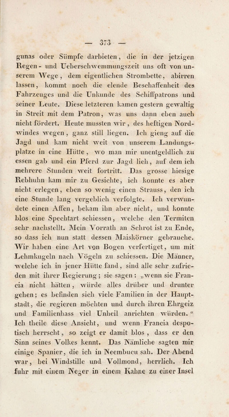 gunas oder Sümpfe darbieten, die in der jetzigen Regen - und Ueberschwemmungszeit uns oft von un¬ serem Wege, dem eigentlichen Strombette, abirren lassen, kommt noch die elende Beschaffenheit des Fahrzeuges und die Unkunde des Schiffpatrons und seiner Leute. Diese letzteren kamen gestern gewaltig in Streit mit dem Patron, was uns dann eben auch nicht fordert. Heute mussten wir , des heftigen Nord¬ windes wegen , ganz still liegen. Ich gieng auf die Jagd und kam nicht weit von unserem Landungs¬ plätze in eine Hütte , wo man mir unentgeldlich zu essen gab und ein Pferd zur Jagd lieh, auf dem ich mehrere Stunden weit fortritt. Das grosse hiesige Rebhuhn kam mir zu Gesichte, ich konnte es aber nicht erlegen, eben so wenig einen Strauss, den ich eine Stunde lang vergeblich verfolgte. Ich verwun¬ dete einen Affen, bekam ihn aber nicht, und konnte blos eine Spechtart schiessen, welche den Termiten sehr nachstellt. Mein Vorrath an Schrot ist zu Ende, so dass ich nun statt dessen Maiskörner gebrauche. Wir haben eine Art von Bogen verfertiget, um mit Lehmkugeln nach Vögeln zu schiessen. Die Männer, welche ich in jener Hütte fand, sind alle sehr zufrie¬ den mit ihrer Regierung; sie sagen: „wenn sie Fran¬ cia nicht hätten, würde alles drüber und drunter gehen; es befinden sich viele Familien in der Haupt¬ stadt, die regieren möchten und durch ihren Ehrgeiz und Familienhass viel Unheil anrichten würden. “ Ich tlieile diese Ansicht, und wenn Francia despo¬ tisch herrscht, so zeigt er damit blos , dass er den Sinn seines Volkes kennt. Das Nämliche sagten mir einige Spanier, die ich in Neembucu sah. Der Abend war, bei Windstille und Vollmond, herrlich. Ich fuhr mit einem Ne^er in einem Kahne zu einer Insel