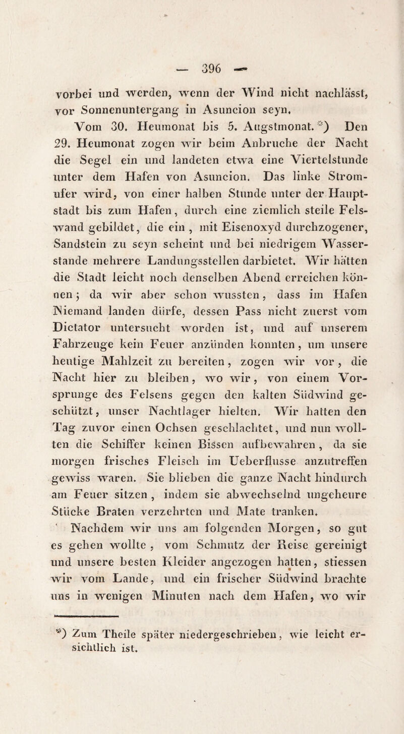 vorbei und werden, wenn der Wind nicht nachlasst, vor Sonnenuntergang in Asuncion seyn. Vom 30. Heumonal bis 5. Augstmonat. Den 29. Heumonat zogen wir beim Anbruche der Nacht die Segel ein und landeten etwa eine Viertelstunde unter dem Hafen von x\suncion. Das linke Strom¬ ufer wird, von einer halben Stunde unter der Haupt¬ stadt bis zum Hafen, durch eine ziemlich steile Fels¬ wand gebildet, die ein , mit Eisenoxyd durchzogener, Sandstein zu seyn scheint und bei niedrigem Wasser¬ stande mehrere Landungsstellen darbietet. Wir hätten die Stadt leicht noch denselben Abend erreichen kön¬ nen ; da wir aber schon wussten, dass im Hafen Niemand landen dürfe, dessen Pass nicht zuerst vom Dictator untersucht worden ist, und auf unserem Fahrzeuge kein Feuer anzünden konnten, um unsere heutige Mahlzeit zu bereiten, zogen wir vor, die Nacht hier zu bleiben, wo wir, von einem Vor¬ sprunge des Felsens gegen den kalten Südwind ge¬ schützt , unser Nachtlager hielten. Wir hatten den Tag zuvor einen Ochsen geschlachtet, und nun woll¬ ten die Schiffer keinen Bissen auf bewahr en , da sie morgen frisches Fleisch im Ueberflusse anzutreffen gewiss waren. Sie blieben die ganze Nacht hindurch am Feuer sitzen , indem sie abwechselnd ungeheure Stücke Braten verzehrten und Mate tranken. Nachdem wrir uns am folgenden Morgen, so gut es gehen wollte , vom Schmutz der Reise gereinigt und unsere besten Kleider angezogen hatten, stiessen wir vom Lande, und ein frischer Südwind brachte uns in wenigen Minuten nach dem Hafen, wo wir *) Zum Theile später niedergeschrieben, wie leicht er¬ sichtlich ist.