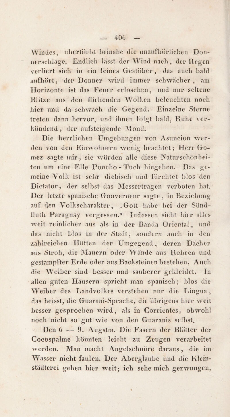 Windes, Ubcrtäiibt beinahe die unaufhörlichen Don¬ nerschläge, Endlich lasst der Wind nach, der Regen verliert sich in ein feines Gestöber, das auch bald aufhört, der Donner wird immer schwacher , am Horizonte ist das Feuer erloschen, und nur seltene Blitze aus den fliehenden Wolken beleuchten noch hier und da schwach die Gegend. Einzelne Sterne treten dann hervor, und ihnen folgt bald, Ruhe ver¬ kündend , der aufsteigende Mond. Die herrlichen Umgebungen von Asuncion wer¬ den von den Einwohnern wenig beachtet ; Herr Go- mez sagte mir, sie würden alle diese Naturschönhei¬ ten lim eine Elle Poncho - Tuch hingeben. Das ge¬ meine Volk ist sehr diebisch und fürchtet blos den Dictator, der selbst das Messertragen verboten hat. Der letzte spanische Gouverneur sagte , in Beziehung auf den Volkscharakter, vGott habe bei der Siind- fluth Paraguay vergessen.“ Indessen sieht hier alles weit reinlicher aus als in der Banda Oriental, und das nicht blos in der Stadt, sondern auch in den zahlreichen Hütten der Umgegend, deren Dächer aus Stroh, die Mauern oder Wände aus Rohren und gestampfter Erde oder aus Backsteinen bestehen. Auch die Weiber sind besser und sauberer gekleidet. In allen guten Häusern spricht man spanisch; blos die Weiber des Landvolkes verstehen nur die Lingua, das heisst, die Guarani-Sprache, die übrigens hier weit besser gesprochen wird, als in Corrientes, obwohl noch nicht so gut wie von den Guaranis selbst. Den 6 — 9. Augstm. Die Fasern der Blätter der Cocospalme könnten leicht zu Zeugen verarbeitet werden. Man macht Angelschnüre daraus, die im Wasser nicht faulen. Der Aberglaube und die Klein¬ städterei gehen hier weit; ich sehe mich gezwungen,