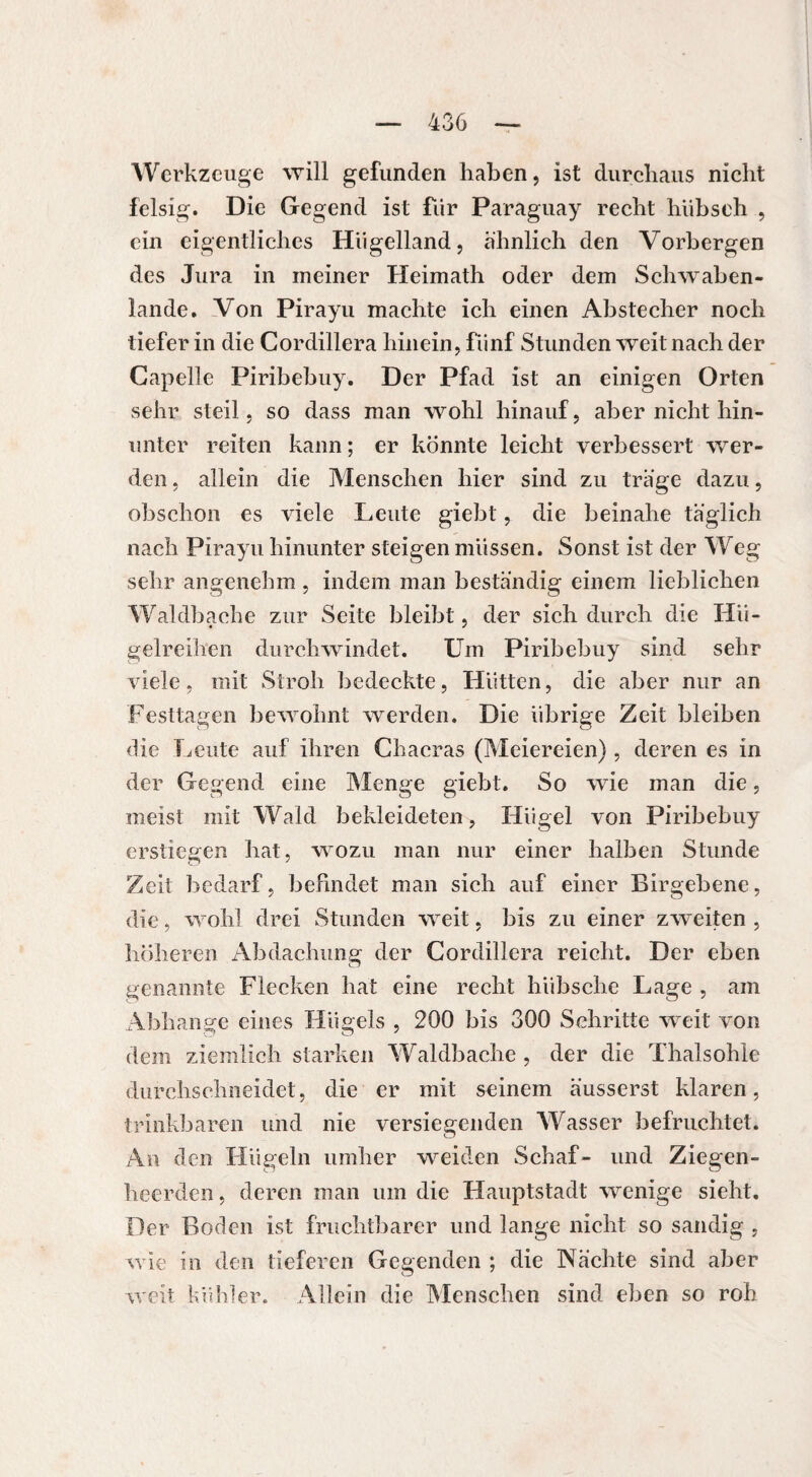 Werkzeuge will gefunden haben, ist durchaus nicht felsig. Die Gegend ist für Paraguay recht hübseh , ein eigentliches Hügelland, ähnlich den Vorbergen des Jura in meiner Heimath oder dem Schwaben¬ lande. Von Pirayu machte ich einen Abstecher noch tiefer in die Cordillera hinein, fünf Stunden weit nach der Capelle Piribebuy. Der Pfad ist an einigen Orten sehr steil, so dass man wohl hinauf, aber nicht hin¬ unter reiten kann ; er könnte leicht verbessert wer¬ den , allein die Menschen hier sind zu träge dazu, obschon es viele Leute giebt, die beinahe täglich nach Pirayu hinunter steigen müssen. Sonst ist der Weg sehr angenehm , indem man beständig einem lieblichen Waldbache zur Seite bleibt, der sich durch die Hü¬ gelreihen durchwindet. Um Piribebuy sind sehr viele, mit Stroh bedeckte, Hütten, die aber nur an Festtagen bewohnt werden. Die übrige Zeit bleiben die Leute auf ihren Chacras (Meiereien), deren es in der Gegend eine Menge giebt. So wie man die, meist mit Wald bekleideten, Hügel von Piribebuy erstiegen hat, wozu man nur einer halben Stunde Zeit bedarf, befindet man sich auf einer Birgebene, die, wohl drei Stunden weit, bis zu einer zweiten , höheren Abdachung der Cordillera reicht. Der eben genannte Flecken hat eine recht hübsche Lage , am Abhänge eines Flügels , 200 bis 300 Schritte weit von dem ziemlich starken Waldbache , der die Thalsohle durchschneidet, die er mit seinem äusserst klaren, trinkbaren und nie versiegenden Wasser befruchtet. An den Hügeln umher weiden Schaf- und Ziegen- heerden, deren man um die Hauptstadt wenige sieht. Der Boden ist fruchtbarer und lange nicht so sandig . wie in den tieferen Gegenden ; die Nächte sind aber weit kühler. Allein die Menschen sind eben so roh