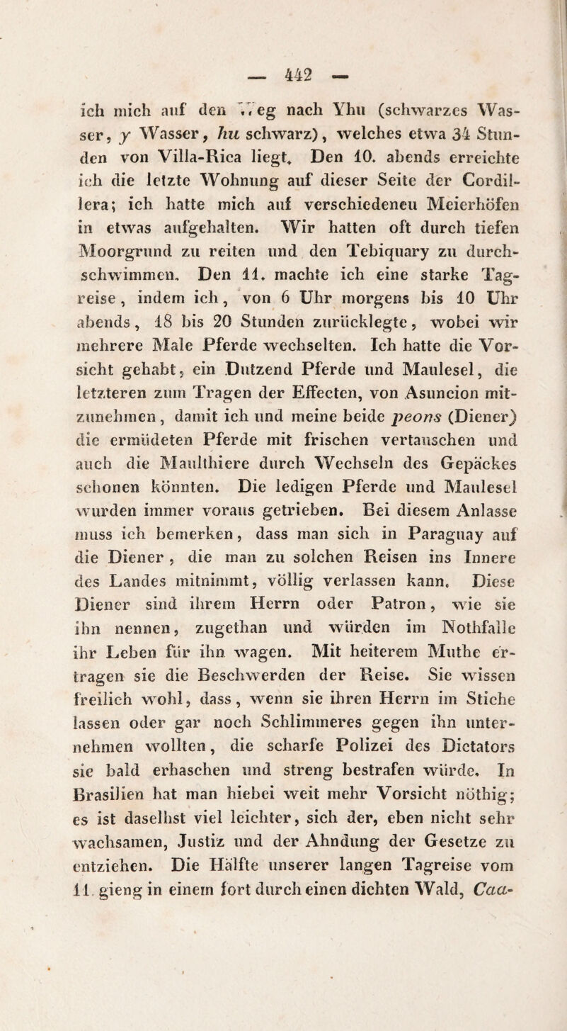 ich mich auf den .«eg nach Yhu (schwarzes Was¬ ser , y Wasser, hu schwarz), welches etwa 34 Stun¬ den von Villa-Rica liegt* Den 10. abends erreichte ich die letzte Wohnung auf dieser Seite der Cordil- lera; ich hatte mich auf verschiedenen Meierhöfen in etwas aufgchalten. Wir hatten oft durch tiefen Moorgrund zu reiten und den Tebiquary zu durch¬ schwimmen. Den 11. machte ich eine starke Tag¬ reise , indem ich, von 6 Uhr morgens bis 10 Uhr abends, 18 bis 20 Stunden zurücklegte, wobei wir mehrere Male Pferde wechselten. Ich hatte die Vor¬ sicht gehabt, ein Dutzend Pferde und Maulesel, die letzteren zum Tragen der Effecten, von Asuncion mit- zunehmen, damit ich und meine beide peous (Diener) die ermüdeten Pferde mit frischen vertauschen und auch die Maulthiere durch Wechseln des Gepäckes schonen könnten. Die ledigen Pferde und Maulesel wurden immer voraus getrieben. Bei diesem Anlasse muss ich bemerken, dass man sich in Paraguay auf die Diener , die man zu solchen Reisen ins Innere des Landes mitnimmt, völlig verlassen kann. Diese Diener sind ihrem Herrn oder Patron, wie sie ihn nennen, zugethan und würden im Nothfalle ihr Leben für ihn wagen. Mit heiterem Muthe er¬ tragen sie die Beschwerden der Reise. Sie wissen freilich wohl, dass, wenn sie ihren Herrn im Stiche lassen oder gar noch Schlimmeres gegen ihn unter¬ nehmen wollten, die scharfe Polizei des Dictators sie bald erhaschen und streng bestrafen würde. In Brasilien hat man hiebei weit mehr Vorsicht nöthig; es ist daseihst viel leichter, sich der, eben nicht sehr wachsamen, Justiz und der Ahndung der Gesetze zu entziehen. Die Hälfte unserer langen Tagreise vom 11. gieng in einem fort durch einen dichten Wald, Caa-