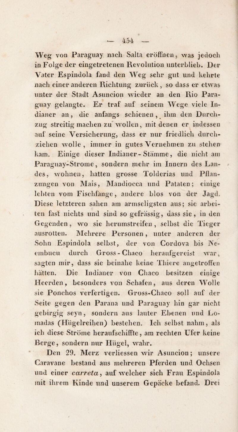 Weg von Paraguay nach Salta eröffnen, was jedoch in Folge der eingetretenen Revolution unterblieb. Der Vater Espindola fand den Weg sehr gut und kehrte nach einer anderen Richtung zurück, so dass er etwas unter der Stadt Asuncion wieder an den Rio Para¬ guay gelangte. Er traf auf seinem Wege viele In¬ dianer an , die anfangs schienen, ihm den Durch¬ zug streitig machen zu wollen, mit denen er indessen auf seine Versicherung, dass er nur friedlich durch¬ ziehen wolle , immer in gutes Vernehmen zu stehen kam. Einige dieser Indianer-Stämme, die nicht am Paraguay-Strome, sondern mehr im Innern des Lan¬ des, wohnen, hatten grosse Tolderias und Pflan¬ zungen von Mais, Mandiocca und Pataten ; einige lebten vom Fischfänge, andere blos von der Jagd. Diese letzteren sahen am armseligsten aus; sie arbei¬ ten fast nichts und sind so gefrässig, dass sie , in den Gegenden, wo sie herumstreifen , selbst die Tieger ausrotten. Mehrere Personen, unter anderen der Sohn Espindola selbst, der von Cordova bis Ne- embucu durch Gross - Chaco heraufgereist war, sagten mir, dass sie beinahe keine Tliiere angetroffen hätten. Die Indianer von Chaco besitzen einige Heerden, besonders von Schafen, aus deren Wolle sie Ponchos verfertigen. Gross-Chaco soll auf der Seite gegen den Parana und Paraguay hin gar nicht gebirgig seyn, sondern aus lauter Ebenen und Lo- inadas (Hügelreihen) bestehen. Ich selbst nahm, als ich diese Ströme heraufschiffte 5 am rechten Ufer keine Berge, sondern nur Hügel, wahr. Den 29. Merz verliessen wrir Asuncion ; unsere Caravane bestand aus mehreren Pferden und Ochsen und einer carreta, auf welcher sich Frau Espindola mit ihrem Kinde und unserem Gepäcke befand. Drei