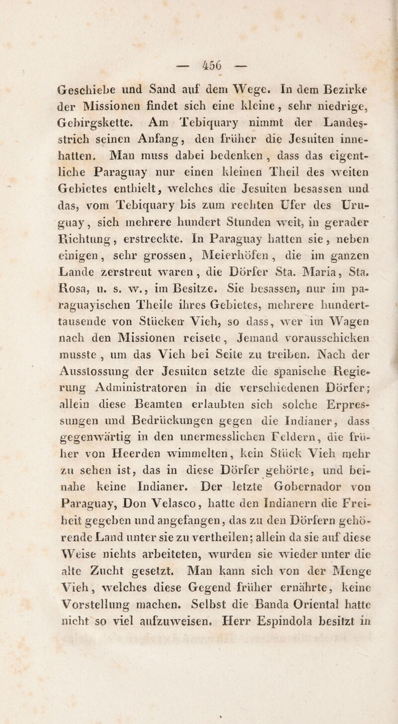 Geschiebe und Sand auf dem Wege. In dem Bezirke der Missionen findet sich eine kleine , sehr niedrige, Gebirgskette. Am Tebiquary nimmt der Landes¬ strich seinen Anfang, den früher die Jesuiten inne¬ hatten. Man muss dabei bedenken , dass das eigent¬ liche Paraguay nur einen kleinen Theil des weiten Gebietes enthielt, welches die Jesuiten bcsassen und das, vom Tebiquary bis zum rechten Ufer des Uru¬ guay , sich mehrere hundert Stunden weit, in gerader Richtung, erstreckte. In Paraguay hatten sie , neben einigen, sehr grossen, Meierhöfen, die im ganzen Lande zerstreut waren, die Dörfer Sta. Maria, Sta. Rosa, u. s. w., im Besitze. Sie besassen, nur im pa¬ raguayischen Theile ihres Gebietes, mehrere hundert¬ tausende von Stücken Vieh, so dass, wer im Wagen nach den Missionen reisele, Jemand vorausschicken musste , um das Vieh bei Seite zu treiben. Nach der Ausstossung der Jesuiten setzte die spanische Regie* rung Administratoren in die verschiedenen Dörfer; allein diese Beamten erlaubten sich solche Erpres¬ sungen und Bedrückungen gegen die Indianer, dass gegenwärtig in den unermesslichen Feldern, die frü¬ her von Hcerden wimmelten, kein Stück Vieh mehr zu sehen ist, das in diese Dörfer gehörte, und bei¬ nahe keine Indianer. Der letzte Gobernador von Paraguay, Don Velasco, hatte den Indianern die Frei¬ heit gegeben und angefangen, das zu den Dörfern gehö¬ rende Land unter sie zu vertheilen; allein da sie auf diese Weise nichts arbeiteten, wurden sie wieder unter die alte Zucht gesetzt. Man kann sich von der Menge Vieh, welches diese Gegend früher ernährte, keine Vorstellung machen. Selbst die Banda Oriental hatte nicht so viel aufzuweisen. Herr Espindola besitzt in