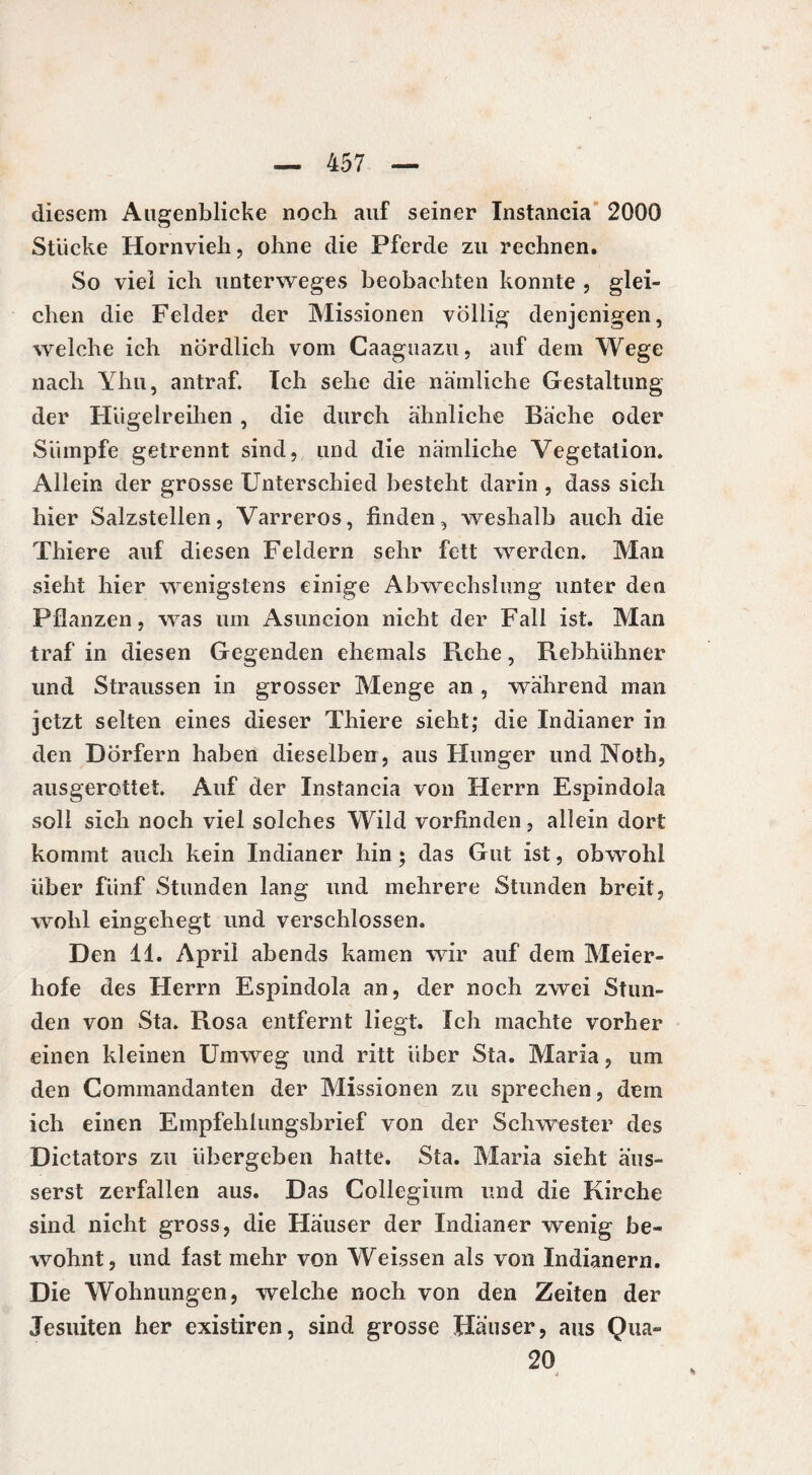 diesem Augenblicke noch auf seiner Instancia 2000 Stücke Hornvieh, ohne die Pferde zu rechnen. So viel ich unterweges beobachten konnte , glei¬ chen die Felder der Missionen völlig denjenigen, welche ich nördlich vom Caaguazu, auf dem Wege nach Yhu, antraf. Ich sehe die nämliche Gestaltung der Hügelreihen , die durch ähnliche Bäche oder Sümpfe getrennt sind, und die nämliche Vegetation. Allein der grosse Unterschied besteht darin , dass sich hier Salzstellen, Varreros, finden, weshalb auch die Thiere auf diesen Feldern sehr fett werden. Man sieht hier wenigstens einige Abwechslung unter den Pflanzen, was um Asuncion nicht der Fall ist. Man traf in diesen Gegenden ehemals Rehe, Rebhühner und Straussen in grosser Menge an , während man jetzt selten eines dieser Thiere sieht; die Indianer in den Dörfern haben dieselben, aus Hunger und Noth, ausgerottet. Auf der Instancia von Herrn Espindola soll sich noch viel solches Wild vorfinden, allein dort kommt auch kein Indianer hin ; das Gut ist, obwohl über fünf Stunden lang und mehrere Stunden breit, wohl eingehegt und verschlossen. Den 11. April abends kamen wir auf dem Meier¬ hofe des Herrn Espindola an, der noch zwei Stun¬ den von Sta. Rosa entfernt liegt. Ich machte vorher einen kleinen Umweg und ritt über Sta. Maria, um den Commandanten der Missionen zu sprechen, dem ich einen Empfehlungsbrief von der Schwester des Dictators zu übergeben hatte. Sta. Maria sieht äus- serst zerfallen aus. Das Collegium und die Kirche sind nicht gross, die Häuser der Indianer wenig be¬ wohnt, und fast mehr von Weissen als von Indianern. Die Wohnungen, welche noch von den Zeiten der Jesuiten her existiren, sind grosse Häuser, aus Qua- 20 i