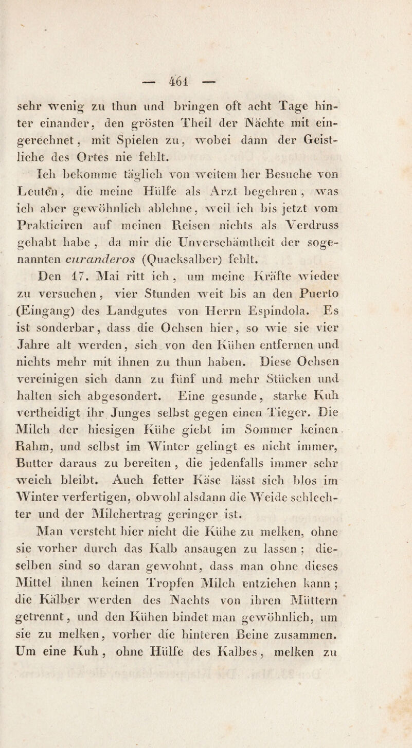 sehr wenig zu thun und bringen oft acht Tage hin¬ ter einander, den grösten Theil der Wachte mit ein¬ gerechnet, mit Spielen zu, wobei dann der Geist¬ liche des Ortes nie fehlt. Ich bekomme täglich von weitem her Besuche von Leute'h, die meine Hülfe als Arzt begehren , was ich aber gewöhnlich ablehne, weil ich bis jetzt vom Prakticiren auf meinen Reisen nichts als Verdruss gehabt habe , da mir die Unverschämtheit der soge¬ nannten curanderos (Quacksalber) fehlt. Den 17. Mai ritt ich, um meine Kräfte wieder zu versuchen, vier Stunden weit bis an den Puerto (Eingang) des Landgutes von Herrn Espindola. Es ist sonderbar, dass die Ochsen hier, so wie sie vier Jahre alt werden, sich von den Kühen entfernen und nichts mehr mit ihnen zu thun haben. Diese Ochsen vereinigen sich dann zu fünf und mehr Stücken und halten sich abgesondert. Eine gesunde, starke Kuh vertheidigt ihr Junges selbst gegen einen Tieger. Die Milch der hiesigen Kühe giebt im Sommer keinen Rahm, und selbst im Winter gelingt es nicht immer, Butter daraus zu bereiten , die jedenfalls immer sehr weich bleibt. Auch fetter Käse lässt sich blos im Winter verfertigen, obwohl alsdann die Weide schlech¬ ter und der Milchertrag geringer ist. Alan versteht hier nicht die Kühe zu melken, ohne sie vorher durch das Kalb ansaugen zu lassen ; die¬ selben sind so daran gewohnt, dass man ohne dieses Mittel ihnen keinen Tropfen Milch entziehen kann ; die Kälber werden des Nachts von ihren Müttern getrennt, und den Kühen bindet man gewöhnlich, um sie zu melken, vorher die hinteren Beine zusammen. Um eine Kuh , ohne Hülfe des Kalbes, melken zu