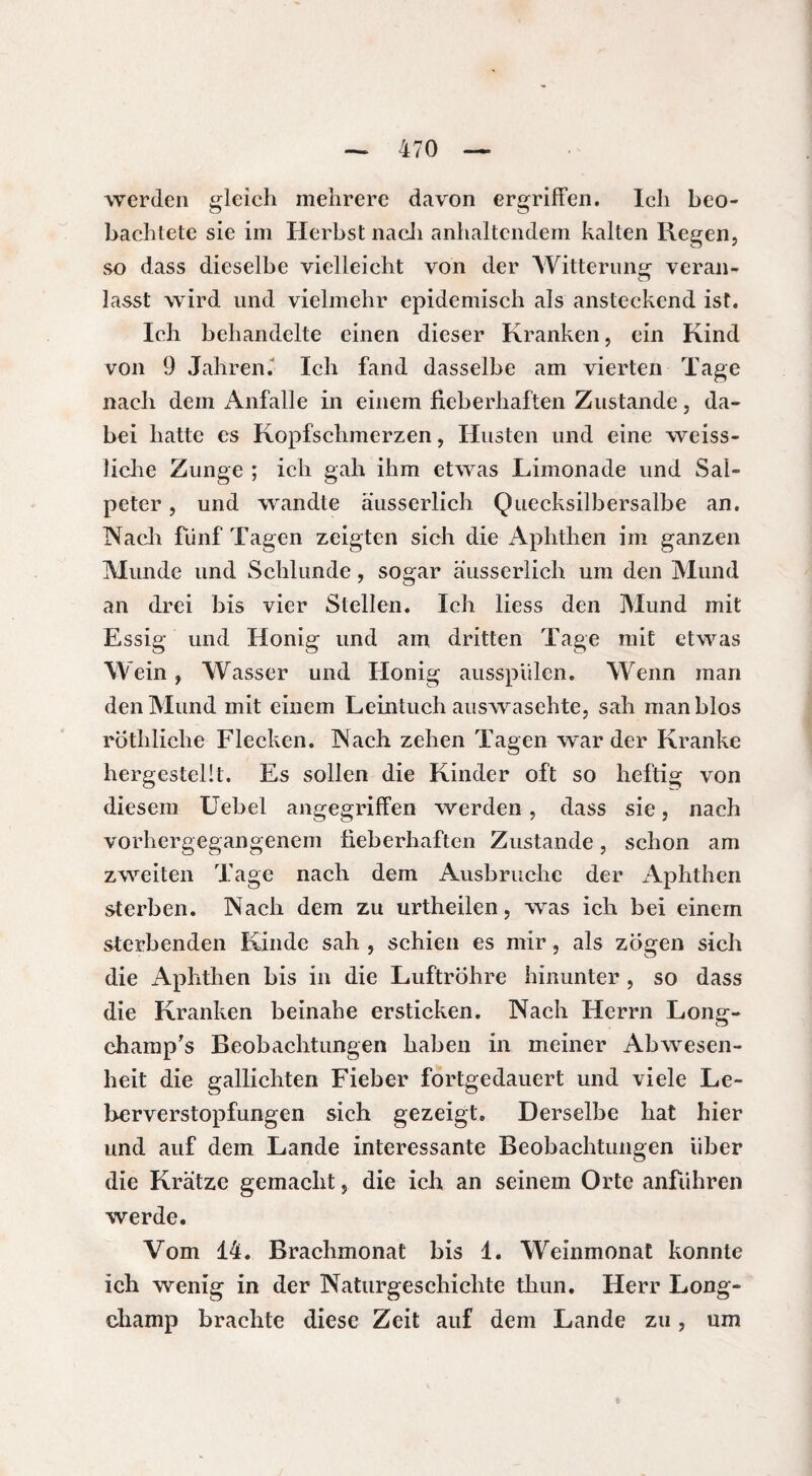 werden gleich mehrere davon ergriffen. Ich beo¬ bachtete sie im Herbst nach anhaltendem kalten Regen, so dass dieselbe vielleicht von der Witterung veran¬ lasst wird und vielmehr epidemisch als ansteckend ist. Ich behandelte einen dieser Kranken, ein Kind von 9 Jahren. Ich fand dasselbe am vierten Tage nach dem Anfalle in einem fieberhaften Zustande, da¬ bei hatte es Kopfschmerzen, Husten und eine weiss- liche Zunge ; ich gah ihm etwas Limonade und Sal¬ peter , und wandte äusserlich Quecksilbersalbe an. Nach fünf Tagen zeigten sich die Aphthen im ganzen Munde und Schlunde, sogar äusserlich um den Mund an drei bis vier Stellen. Ich liess den Mund mit Essig und Honig und am dritten Tage mit etwas Wein, Wasser und Honig ausspülen. Wenn man den Mund mit einem Leintuch auswasehte, sah manblos rothliche Flecken. Nach zehen Tagen war der Kranke hergestellt. Es sollen die Kinder oft so heftig von diesem Uebel angegriffen werden, dass sie, nach vorhergegangenem fieberhaften Zustande, schon am zweiten Tage nach dem Ausbruche der Aphthen sterben. Nach dem zu urtheilen, was ich bei einem sterbenden Kinde sah , schien es mir, als zögen sich die Aphthen bis in die Luftröhre hinunter , so dass die Kranken beinahe ersticken. Nach Herrn Long- champ's Beobachtungen haben in meiner Abwesen¬ heit die gallichten Fieber fortgedauert und viele Le¬ berverstopfungen sich gezeigt. Derselbe hat hier und auf dem Lande interessante Beobachtungen über die Krätze gemacht, die ich an seinem Orte anführen werde. Vom 14. Brachmonat bis 1. Weinmonat konnte ich wenig in der Naturgeschichte thun. Herr Long- champ brachte diese Zeit auf dem Lande zu, um